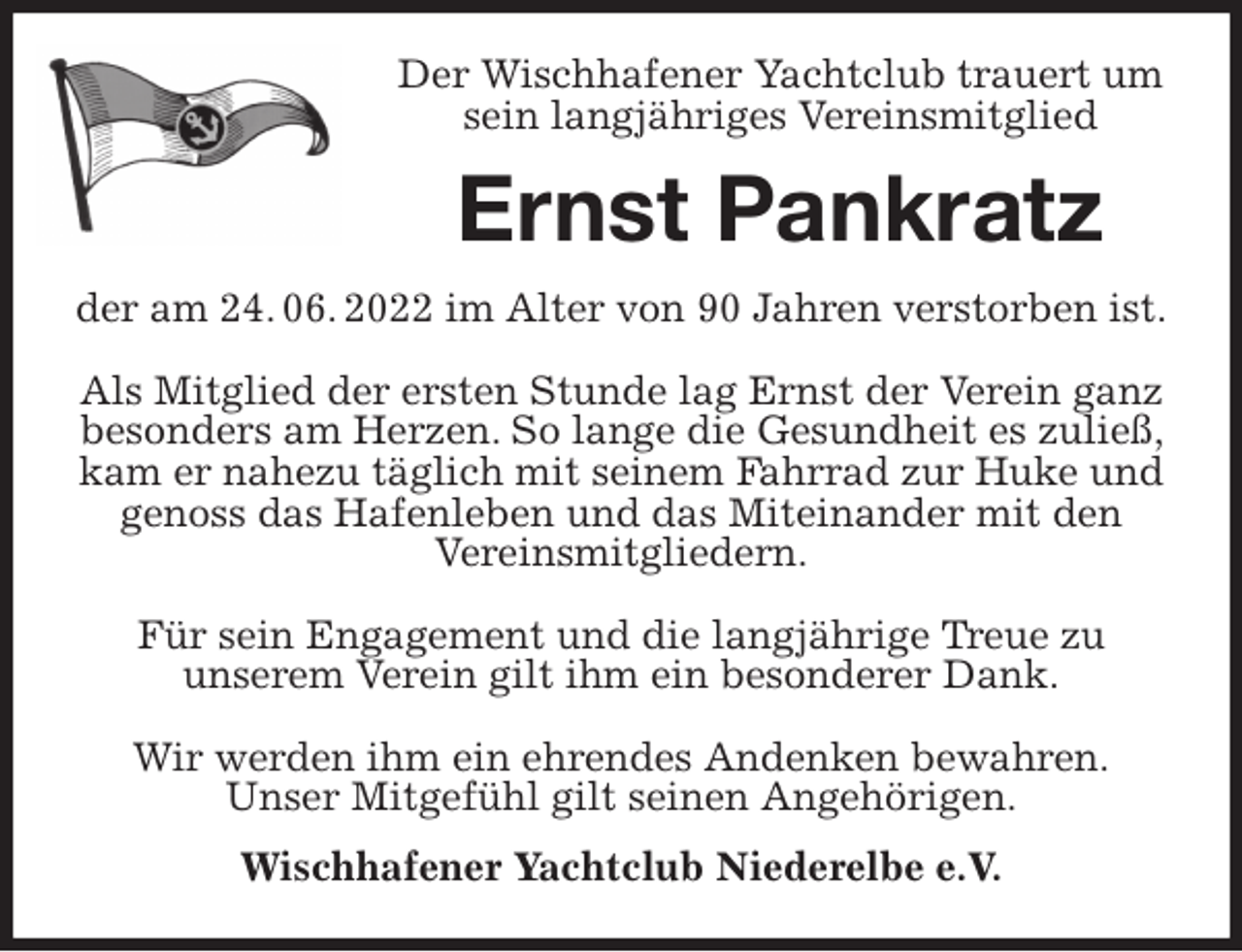 <p>Der Wischhafener Yachtclub trauert um sein langjähriges Vereinsmitglied<br />Ernst Pankratz<br />der am 24. 06. 2022 im Alter von 90 Jahren verstorben ist.</p><p>Als Mitglied der ersten Stunde lag Ernst der Verein ganz besonders am Herzen. So lange die Gesundheit es zuließ, kam er nahezu täglich mit seinem Fahrrad zur Huke und genoss das Hafenleben und das Miteinander mit den<br />Vereinsmitgliedern.</p><p>Für sein Engagement und die langjährige Treue zu<br />unserem Verein gilt ihm ein besonderer Dank.</p><p>Wir werden ihm ein ehrendes Andenken bewahren.<br />Unser Mitgefühl gilt seinen Angehörigen.<br />Wischhafener Yachtclub Niederelbe e.V.</p>