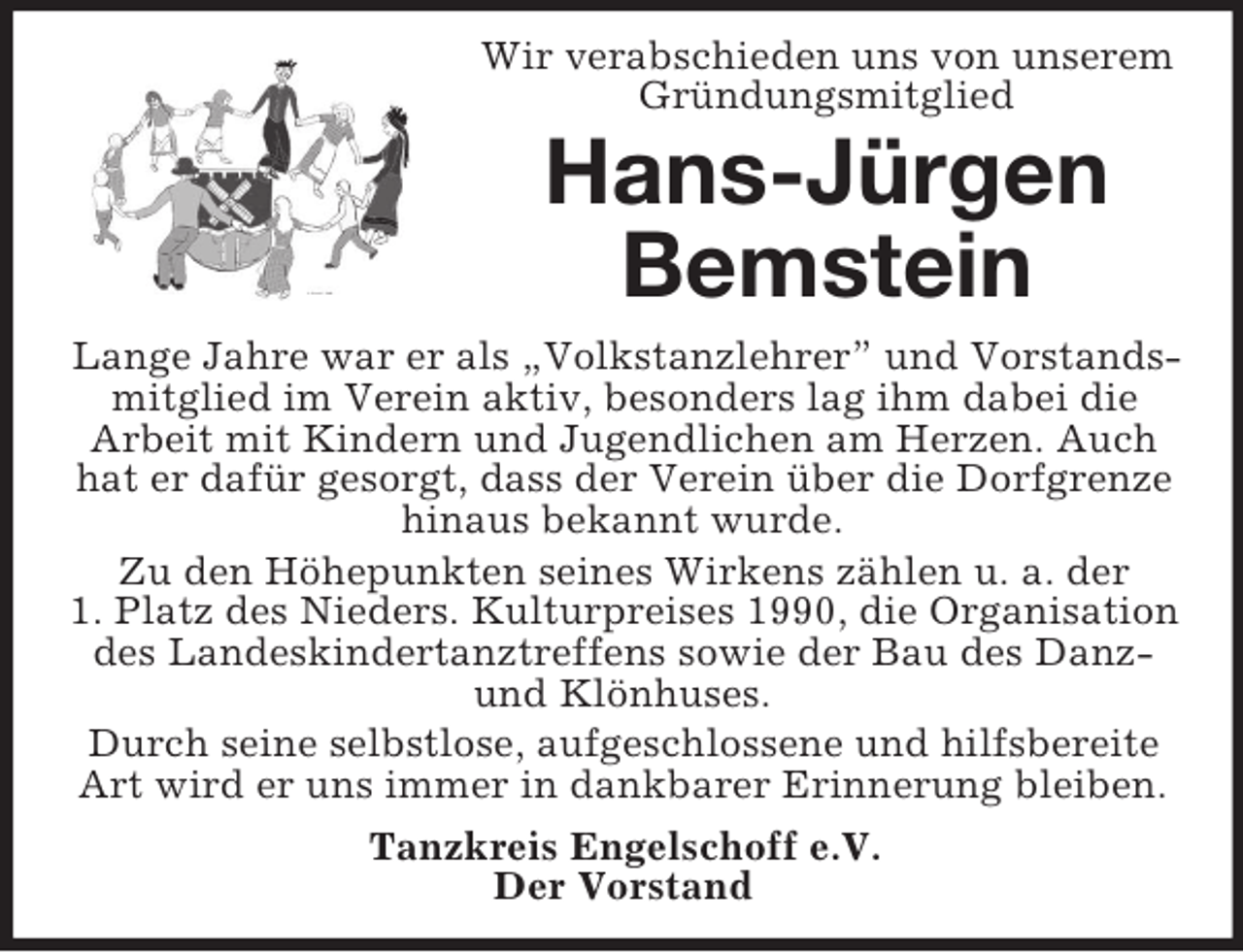 <p>Wir verabschieden uns von unserem<br />Gründungsmitglied</p><p>Hans-Jürgen<br />Bemstein<br />Lange Jahre war er als „Volkstanzlehrer” und Vorstandsmitglied im Verein aktiv, besonders lag ihm dabei die<br />Arbeit mit Kindern und Jugendlichen am Herzen. Auch<br />hat er dafür gesorgt, dass der Verein über die Dorfgrenze<br />hinaus bekannt wurde.<br />Zu den Höhepunkten seines Wirkens zählen u. a. der<br />1. Platz des Nieders. Kulturpreises 1990, die Organisation<br />des Landeskindertanztreffens sowie der Bau des Danzund Klönhuses.<br />Durch seine selbstlose, aufgeschlossene und hilfsbereite<br />Art wird er uns immer in dankbarer Erinnerung bleiben.<br />Tanzkreis Engelschoff e.V.<br />Der Vorstand</p>