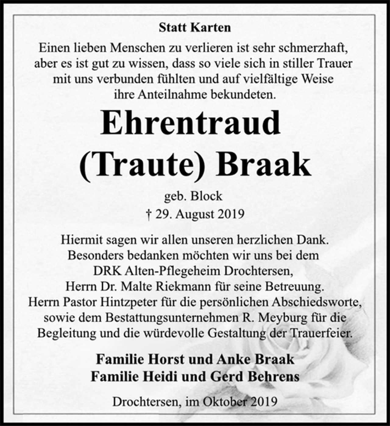<p>Statt Karten<br />Einen lieben Menschen zu verlieren ist sehr schmerzhaft,<br />aber es ist gut zu wissen, dass so viele sich in stiller Trauer<br />mit uns verbunden fühlten und auf vielfältige Weise<br />ihre Anteilnahme bekundeten.<br />Ehrentraud<br />(Traute) Braak<br />geb. Block<br />† 29. August 2019<br />Hiermit sagen wir allen unseren herzlichen Dank.<br />Besonders bedanken möchten wir uns bei dem<br />DRK Alten-Pflegeheim Drochtersen,<br />Herrn Dr. Malte Riekmann für seine Betreuung.<br />Herrn Pastor Hintzpeter für die persönlichen Abschiedsworte,<br />sowie dem Bestattungsunternehmen R. Meyburg für die<br />Begleitung und die würdevolle Gestaltung der Trauerfeier.<br />Familie Horst und Anke Braak<br />Familie Heidi und Gerd Behrens<br />Drochtersen, im Oktober 2019</p>