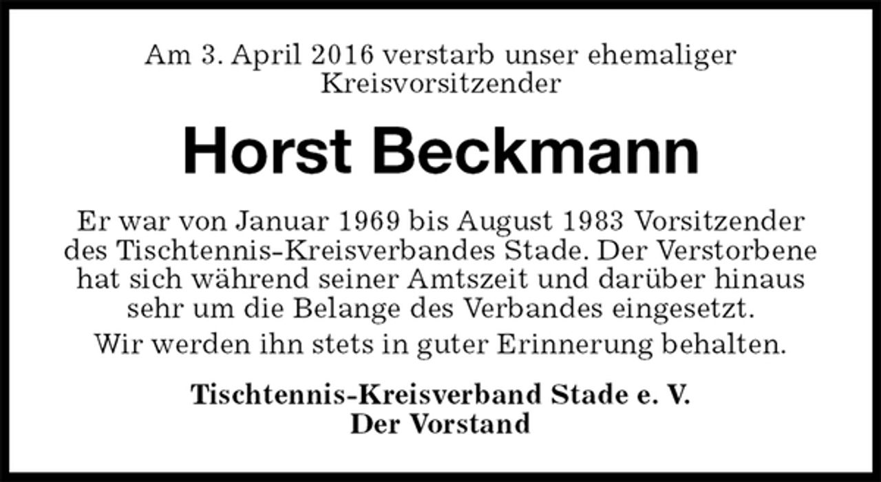 <p>Am 3. April 2016 verstarb unser ehemaliger<br />Kreisvorsitzender<br />Horst Beckmann<br />Er war von Januar 1969 bis August 1983 Vorsitzender des Tischtennis-Kreisverbandes Stade. Der Verstorbene hat sich während seiner Amtszeit und darüber hinaus sehr um die Belange des Verbandes eingesetzt.<br />Wir werden ihn stets in guter Erinnerung behalten.<br />Tischtennis-Kreisverband Stade e. V.<br />Der Vorstand</p>