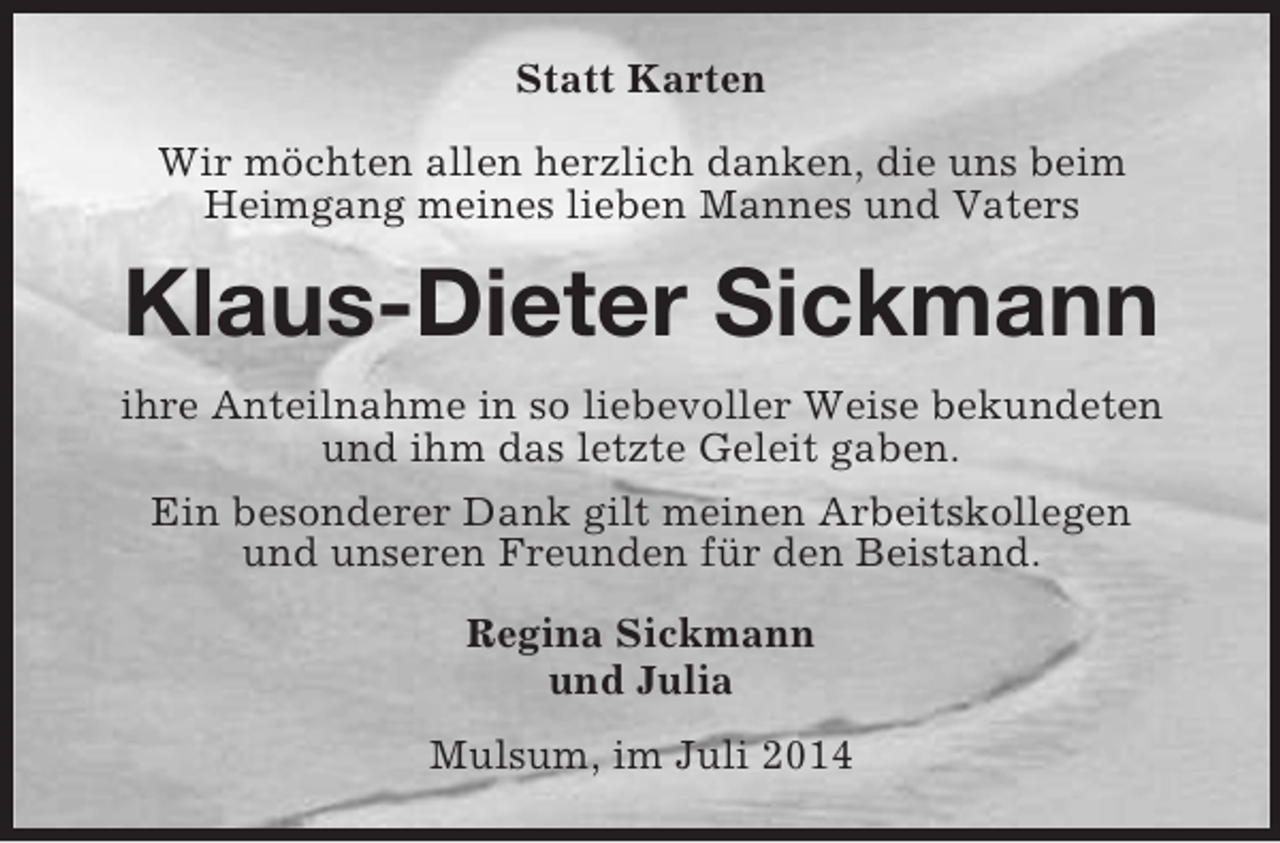 <p>Statt Karten</p><p>Wir möchten allen herzlich danken, die uns beim<br />Heimgang meines lieben Mannes und Vaters<br />Klaus-Dieter Sickmann<br />ihre Anteilnahme in so liebevoller Weise bekundeten<br />und ihm das letzte Geleit gaben.<br />Ein besonderer Dank gilt meinen Arbeitskollegen<br />und unseren Freunden für den Beistand.<br />Regina Sickmann<br />und Julia<br />Mulsum, im Juli 2014</p>