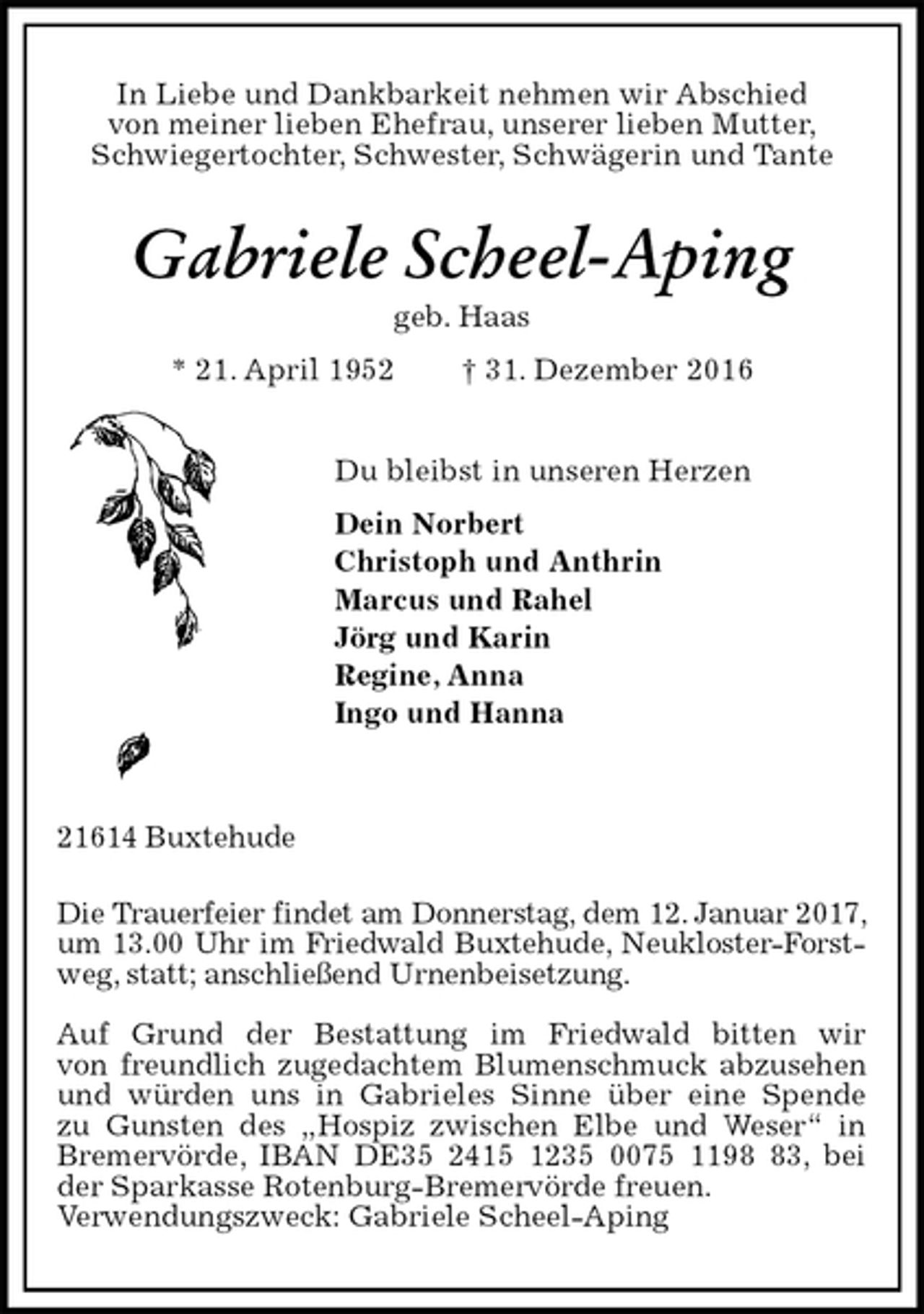 <p>In Liebe und Dankbarkeit nehmen wir Abschied<br />von meiner lieben Ehefrau, unserer lieben Mutter,<br />Schwiegertochter, Schwester, Schwägerin und Tante<br />Gabriele Scheel-Aping<br />geb. Haas<br />* 21. April 1952 † 31. Dezember 2016<br />Du bleibst in unseren Herzen<br />Dein Norbert<br />Christoph und Anthrin<br />Marcus und Rahel<br />Jörg und Karin<br />Regine, Anna<br />Ingo und Hanna</p>
<p>21614 Buxtehude</p>
<p>Die Trauerfeier findet am Donnerstag, dem 12. Januar 2017, um 13.00 Uhr im Friedwald Buxtehude, Neukloster-Forstweg, statt; anschließend Urnenbeisetzung.</p>
<p>Auf Grund der Bestattung im Friedwald bitten wir<br />von freundlich zugedachtem Blumenschmuck abzusehen und würden uns in Gabrieles Sinne über eine Spende<br />zu Gunsten des „Hospiz zwischen Elbe und Weser“ in<br />Bremervörde, IBAN DE35 2415 1235 0075 1198 83, bei der Sparkasse Rotenburg-Bremervörde freuen.<br />Verwendungszweck: Gabriele Scheel-Aping</p>