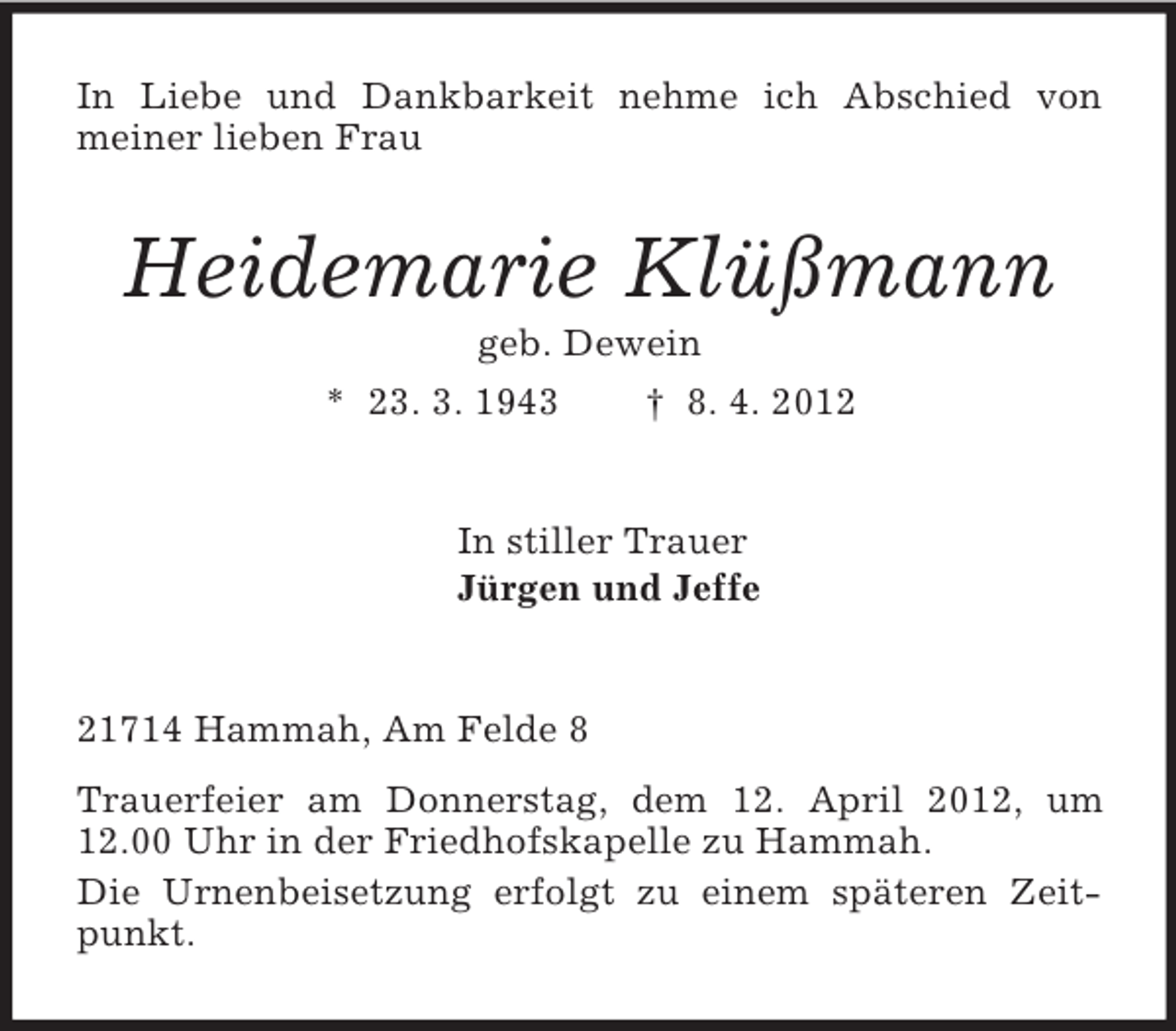 <p>In Liebe und Dankbarkeit nehme ich Abschied von<br />meiner lieben Frau<br />Heidemarie Klüßmann<br />geb. Dewein<br />* 23. 3. 1943 † 8. 4. 2012<br />In stiller Trauer<br />Jürgen und Jeffe<br />21714 Hammah, Am Felde 8<br />Trauerfeier am Donnerstag, dem 12. April 2012, um 12.00 Uhr in der Friedhofskapelle zu Hammah.<br />Die Urnenbeisetzung erfolgt zu einem späteren Zeitpunkt.</p>