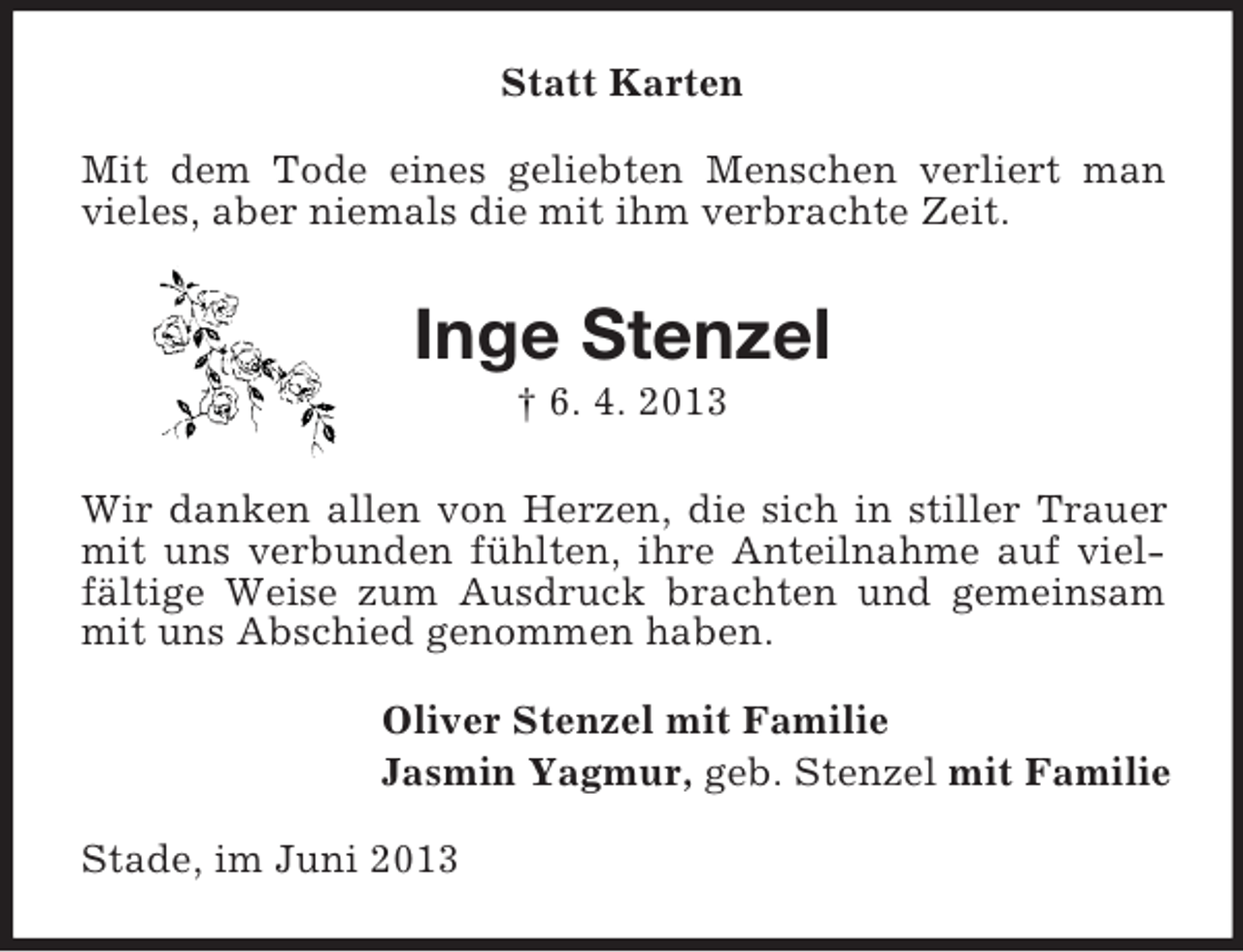 <p>Statt Karten<br />Mit dem Tode eines geliebten Menschen verliert man<br />vieles, aber niemals die mit ihm verbrachte Zeit.</p><p>Inge Stenzel<br />† 6. 4. 2013<br />Wir danken allen von Herzen, die sich in stiller Trauer<br />mit uns verbunden fühlten, ihre Anteilnahme auf vielfältige Weise zum Ausdruck brachten und gemeinsam<br />mit uns Abschied genommen haben.<br />Oliver Stenzel mit Familie<br />Jasmin Yagmur, geb. Stenzel mit Familie<br />Stade, im Juni 2013</p>