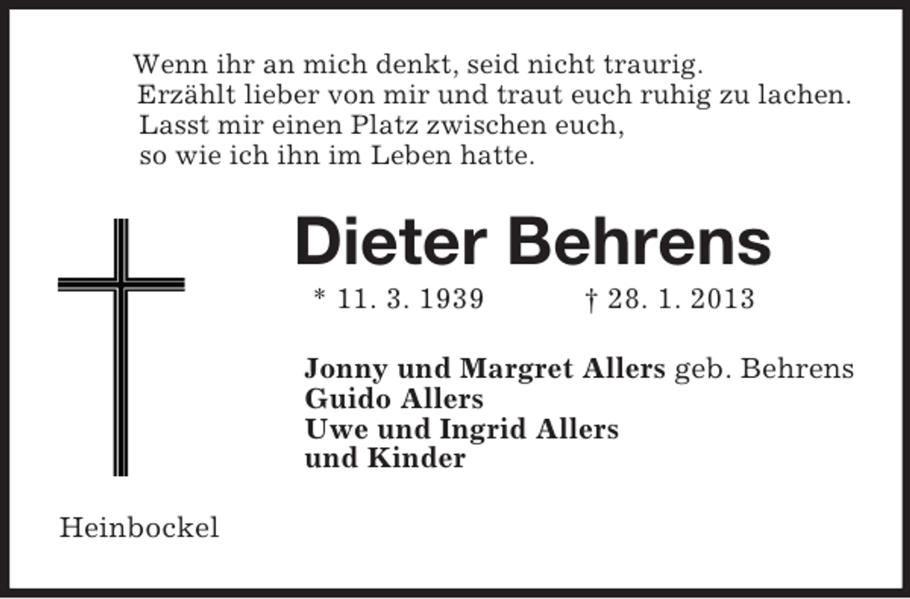 <p>Wenn ihr an mich denkt, seid nicht traurig.<br />Erzählt lieber von mir und traut euch ruhig zu lachen.<br />Lasst mir einen Platz zwischen euch,<br />so wie ich ihn im Leben hatte.<br />Dieter Behrens<br />* 11. 3. 1939 † 28. 1. 2013<br />Jonny und Margret Allers geb. Behrens<br />Guido Allers<br />Uwe und Ingrid Allers<br />und Kinder<br />Heinbockel</p>