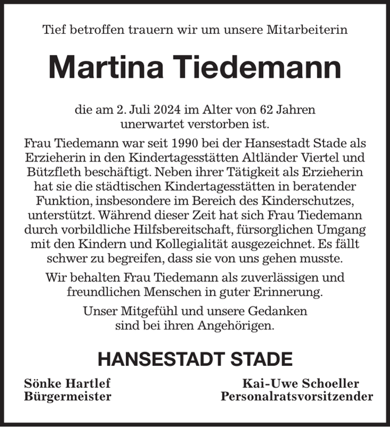<p>Tief betroffen trauern wir um unsere Mitarbeiterin<br />Martina Tiedemann<br />die am 2. Juli 2024 im Alter von 62 Jahren<br />unerwartet verstorben ist.<br />Frau Tiedemann war seit 1990 bei der Hansestadt Stade als Erzieherin in den Kindertagesstätten Altländer Viertel und Bützfleth beschäftigt. Neben ihrer Tätigkeit als Erzieherin hat sie die städtischen Kindertagesstätten in beratender Funktion, insbesondere im Bereich des Kinderschutzes,<br />unterstützt. Während dieser Zeit hat sich Frau Tiedemann durch vorbildliche Hilfsbereitschaft, fürsorglichen Umgang mit den Kindern und Kollegialität ausgezeichnet. Es fällt schwer zu begreifen, dass sie von uns gehen musste.<br />Wir behalten Frau Tiedemann als zuverlässigen und<br />freundlichen Menschen in guter Erinnerung.<br />Unser Mitgefühl und unsere Gedanken<br />sind bei ihren Angehörigen.<br />HANSESTADT STADE<br />Sönke Hartlef Kai-Uwe Schoeller<br />Bürgermeister Personalratsvorsitzender</p>