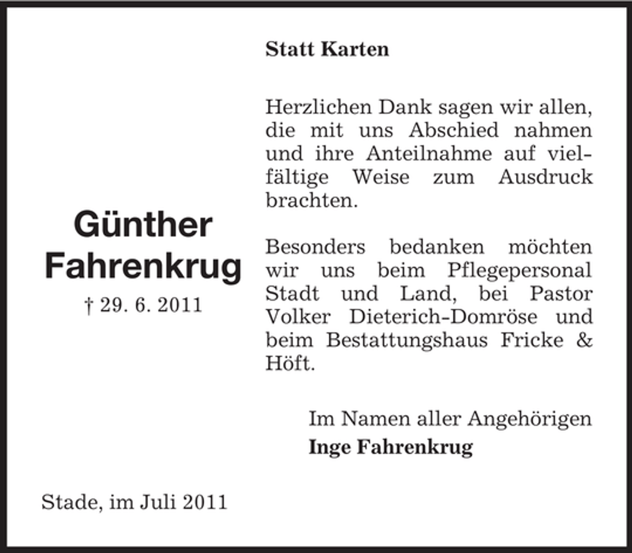 <p>Statt Karten</p><p>Günther<br />Fahrenkrug<br />† 29. 6. 2011</p><p>Herzlichen Dank sagen wir allen,<br />die mit uns Abschied nahmen<br />und ihre Anteilnahme auf vielfältige Weise zum Ausdruck<br />brachten.<br />Besonders bedanken möchten<br />wir uns beim Pflegepersonal<br />Stadt und Land, bei Pastor<br />Volker Dieterich-Domröse und<br />beim Bestattungshaus Fricke &amp;<br />Höft.<br />Im Namen aller Angehörigen<br />Inge Fahrenkrug</p><p>Stade, im Juli 2011</p>