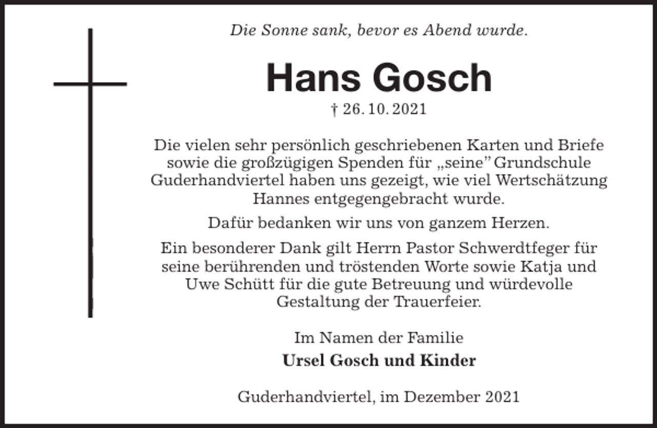 <p>Die Sonne sank, bevor es Abend wurde.<br />Hans Gosch<br />† 26. 10. 2021<br />Die vielen sehr persönlich geschriebenen Karten und Briefe sowie die großzügigen Spenden für „seine” Grundschule<br />Guderhandviertel haben uns gezeigt, wie viel Wertschätzung Hannes entgegengebracht wurde.<br />Dafür bedanken wir uns von ganzem Herzen.<br />Ein besonderer Dank gilt Herrn Pastor Schwerdtfeger für<br />seine berührenden und tröstenden Worte sowie Katja und Uwe Schütt für die gute Betreuung und würdevolle<br />Gestaltung der Trauerfeier.<br />Im Namen der Familie<br />Ursel Gosch und Kinder<br />Guderhandviertel, im Dezember 2021</p>