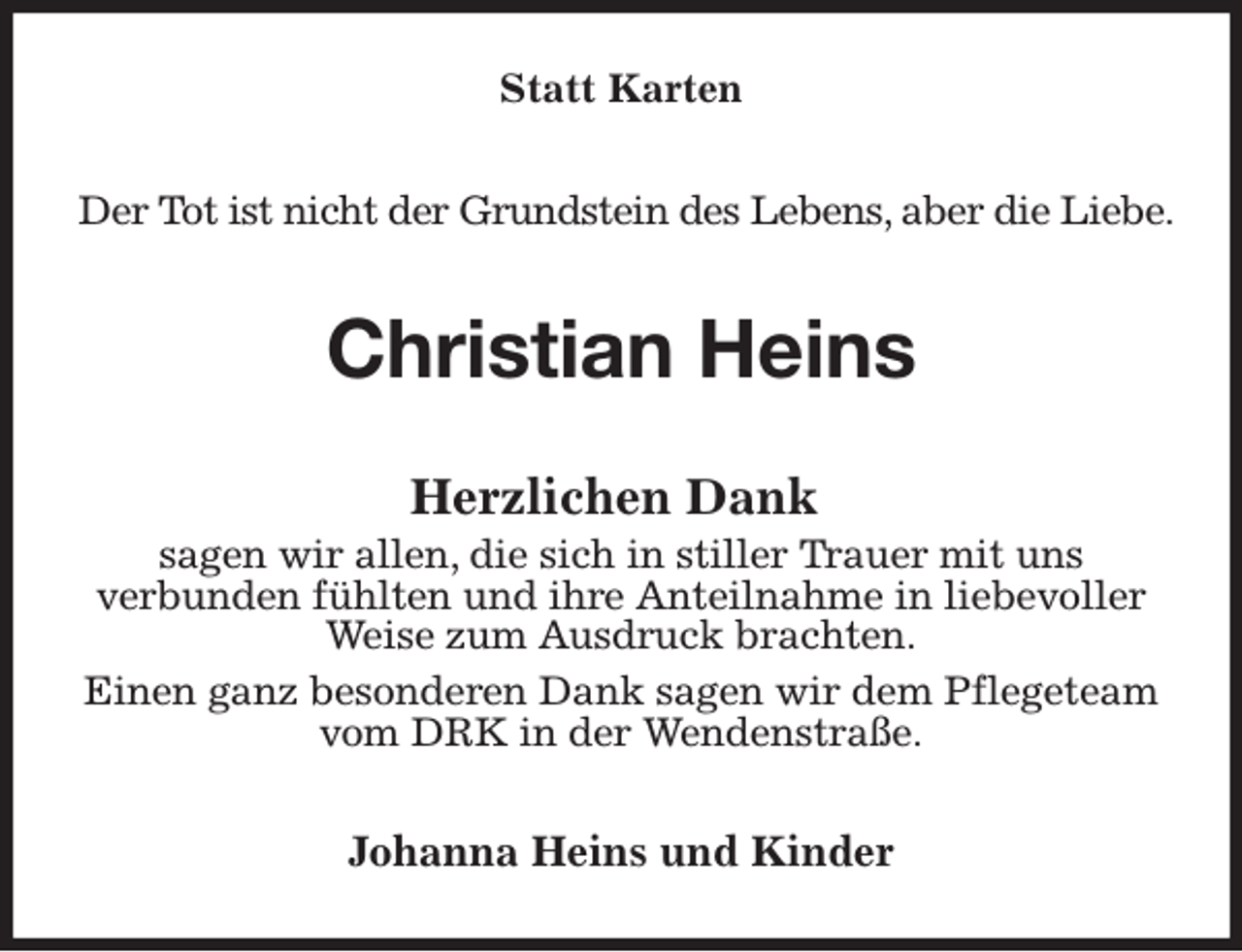 <p>Statt Karten<br />Der Tot ist nicht der Grundstein des Lebens, aber die Liebe.<br />Christian Heins<br />Herzlichen Dank<br />sagen wir allen, die sich in stiller Trauer mit uns<br />verbunden fühlten und ihre Anteilnahme in liebevoller Weise zum Ausdruck brachten.<br />Einen ganz besonderen Dank sagen wir dem Pflegeteam vom DRK in der Wendenstraße.<br />Johanna Heins und Kinder</p>