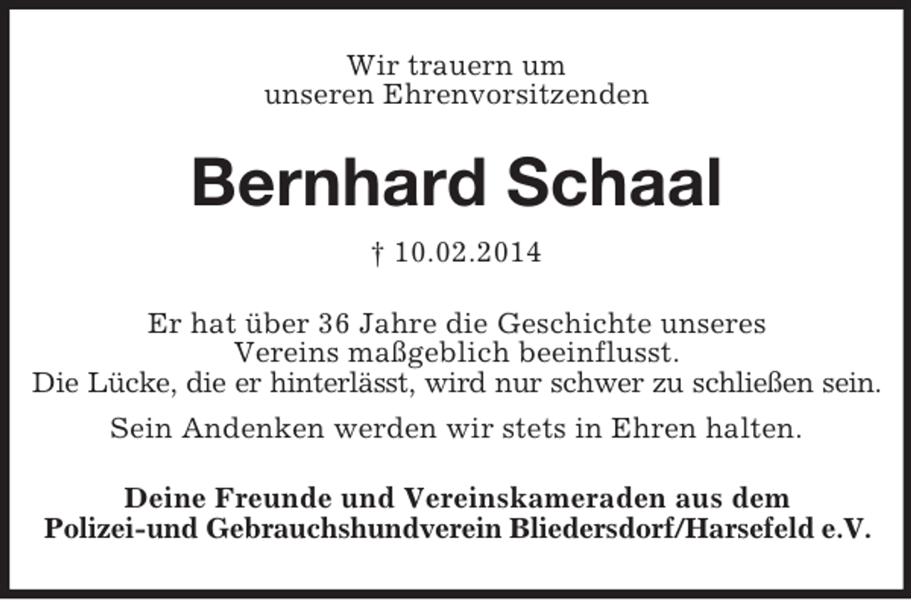 <p>Wir trauern um<br />unseren Ehrenvorsitzenden<br />Bernhard Schaal<br />† 10.02.2014<br />Er hat über 36 Jahre die Geschichte unseres<br />Vereins maßgeblich beeinflusst.<br />Die Lücke, die er hinterlässt, wird nur schwer zu schließen sein.<br />Sein Andenken werden wir stets in Ehren halten.<br />Deine Freunde und Vereinskameraden aus dem<br />Polizei-und Gebrauchshundverein Bliedersdorf/Harsefeld e.V.</p>
