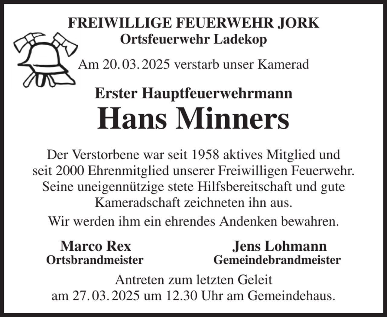 <p>FREIWILLIGE FEUERWEHR JORK<br />Ortsfeuerwehr Ladekop<br />Am 20. 03. 2025 verstarb unser Kamerad<br />Erster Hauptfeuerwehrmann<br />Hans Minners<br />Der Verstorbene war seit 1958 aktives Mitglied und<br />seit 2000 Ehrenmitglied unserer Freiwilligen Feuerwehr.<br />Seine uneigennützige stete Hilfsbereitschaft und gute<br />Kameradschaft zeichneten ihn aus.<br />Wir werden ihm ein ehrendes Andenken bewahren.<br />Marco Rex Jens Lohmann<br />Ortsbrandmeister Gemeindebrandmeister<br />Antreten zum letzten Geleit<br />am 27. 03. 2025 um 12.30 Uhr am Gemeindehaus.</p>
