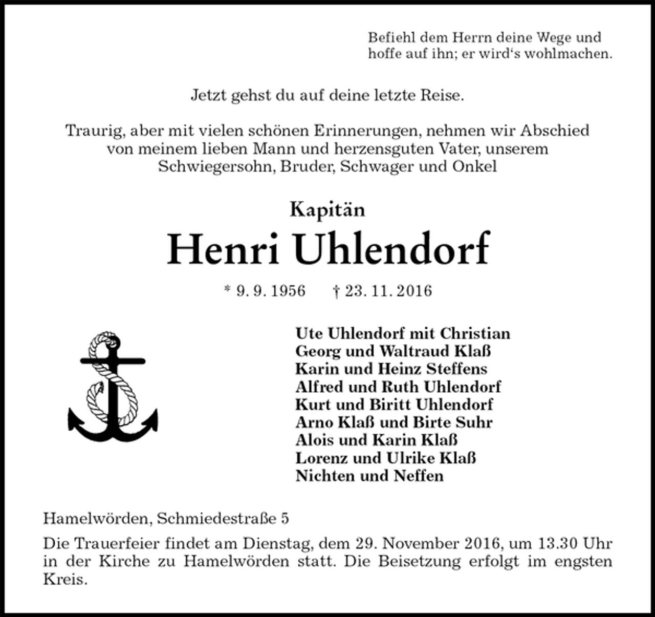 <p>Befiehl dem Herrn deine Wege und<br />hoffe auf ihn; er wird‘s wohlmachen.<br />Jetzt gehst du auf deine letzte Reise.</p><p>Traurig, aber mit vielen schönen Erinnerungen, nehmen wir Abschied<br />von meinem lieben Mann und herzensguten Vater, unserem<br />Schwiegersohn, Bruder, Schwager und Onkel<br />Kapitän<br />Henri Uhlendorf<br />* 9. 9. 1956 † 23. 11. 2016<br />Ute Uhlendorf mit Christian<br />Georg und Waltraud Klaß<br />Karin und Heinz Steffens<br />Alfred und Ruth Uhlendorf<br />Kurt und Biritt Uhlendorf<br />Arno Klaß und Birte Suhr<br />Alois und Karin Klaß<br />Lorenz und Ulrike Klaß<br />Nichten und Neffen<br />Hamelwörden, Schmiedestraße 5<br />Die Trauerfeier findet am Dienstag, dem 29. November 2016, um 13.30 Uhr in der Kirche zu Hamelwörden statt. Die Beisetzung erfolgt im engsten Kreis.</p>