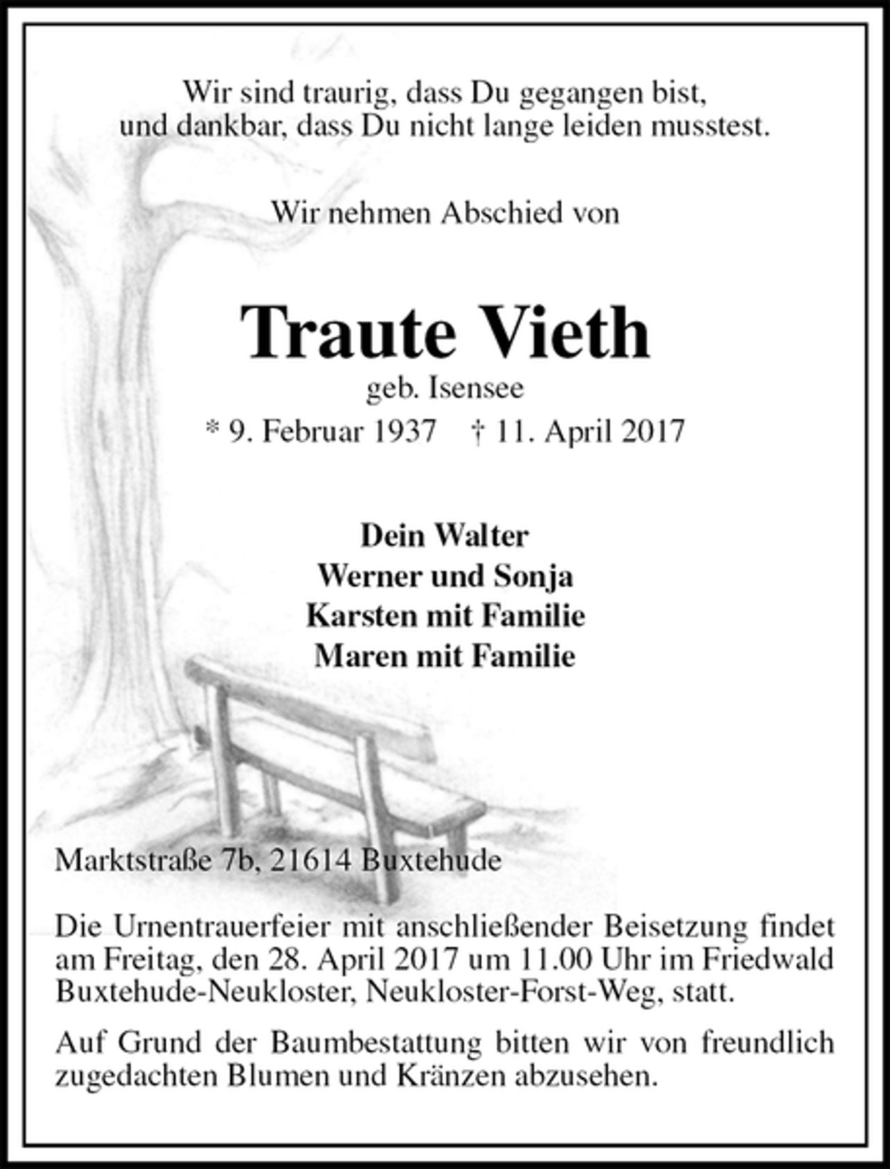 <p>Wir sind traurig, dass Du gegangen bist,<br />und dankbar, dass Du nicht lange leiden musstest.</p>
<p>Wir nehmen Abschied von<br />Traute Vieth<br />geb. Isensee<br />* 9. Februar 1937 † 11. April 2017<br />Dein Walter<br />Werner und Sonja<br />Karsten mit Familie<br />Maren mit Familie</p>
<p>Marktstraße 7b, 21614 Buxtehude</p>
<p>Die Urnentrauerfeier mit anschließender Beisetzung findet am Freitag, den 28. April 2017 um 11.00 Uhr im Friedwald Buxtehude-Neukloster, Neukloster-Forst-Weg, statt.<br />Auf Grund der Baumbestattung bitten wir von freundlich zugedachten Blumen und Kränzen abzusehen.</p>