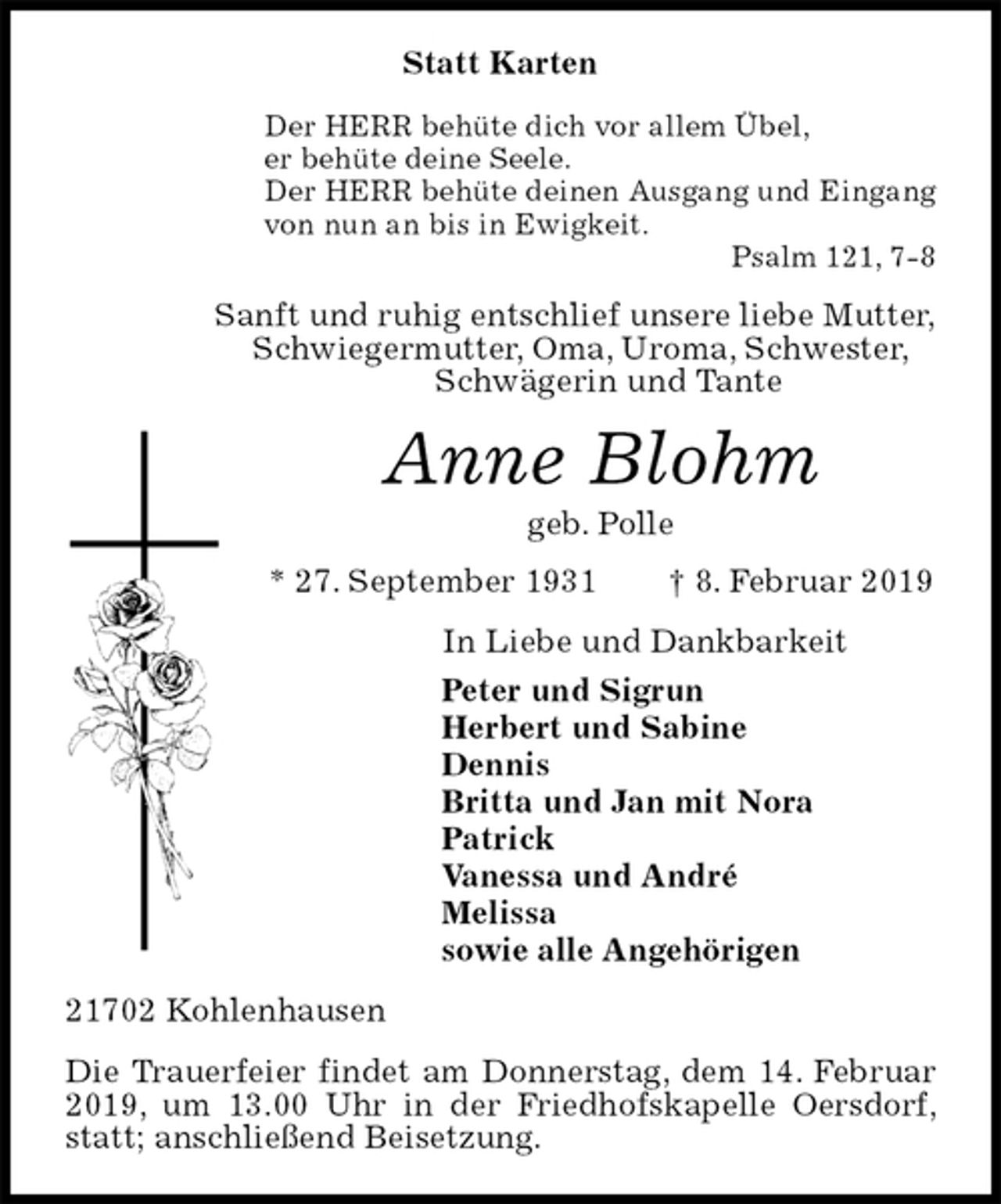 <p>Statt Karten<br />Der HERR behüte dich vor allem Übel,<br />er behüte deine Seele.<br />Der HERR behüte deinen Ausgang und Eingang<br />von nun an bis in Ewigkeit.<br />Psalm 121, 7-8<br />Sanft und ruhig entschlief unsere liebe Mutter,<br />Schwiegermutter, Oma, Uroma, Schwester,<br />Schwägerin und Tante<br />Anne Blohm<br />geb. Polle<br />* 27. September 1931 † 8. Februar 2019<br />In Liebe und Dankbarkeit<br />Peter und Sigrun<br />Herbert und Sabine<br />Dennis<br />Britta und Jan mit Nora<br />Patrick<br />Vanessa und André<br />Melissa<br />sowie alle Angehörigen<br />21702 Kohlenhausen<br />Die Trauerfeier findet am Donnerstag, dem 14. Februar 2019, um 13.00 Uhr in der Friedhofskapelle Oersdorf, statt; anschließend Beisetzung.</p>