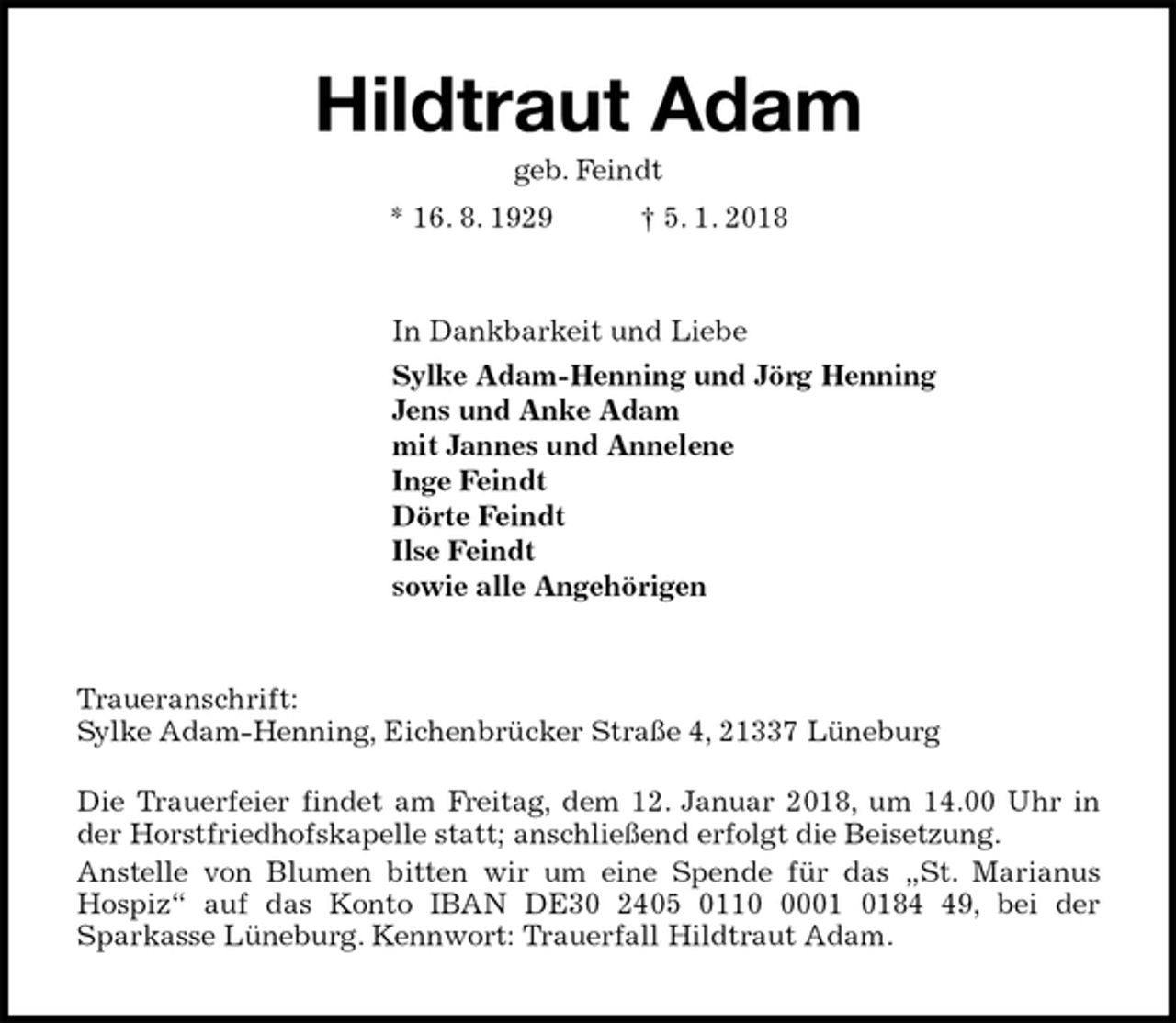 <p>Hildtraut Adam<br />geb. Feindt<br />* 16. 8. 1929 † 5. 1. 2018<br />In Dankbarkeit und Liebe<br />Sylke Adam-Henning und Jörg Henning<br />Jens und Anke Adam<br />mit Jannes und Annelene<br />Inge Feindt<br />Dörte Feindt<br />Ilse Feindt<br />sowie alle Angehörigen<br />Traueranschrift:<br />Sylke Adam-Henning, Eichenbrücker Straße 4, 21337 Lüneburg</p><p>Die Trauerfeier findet am Freitag, dem 12. Januar 2018, um 14.00 Uhr in<br />der Horstfriedhofskapelle statt; anschließend erfolgt die Beisetzung.<br />Anstelle von Blumen bitten wir um eine Spende für das „St. Marianus<br />Hospiz“ auf das Konto IBAN DE30 2405 0110 0001 0184 49, bei der<br />Sparkasse Lüneburg. Kennwort: Trauerfall Hildtraut Adam.</p>