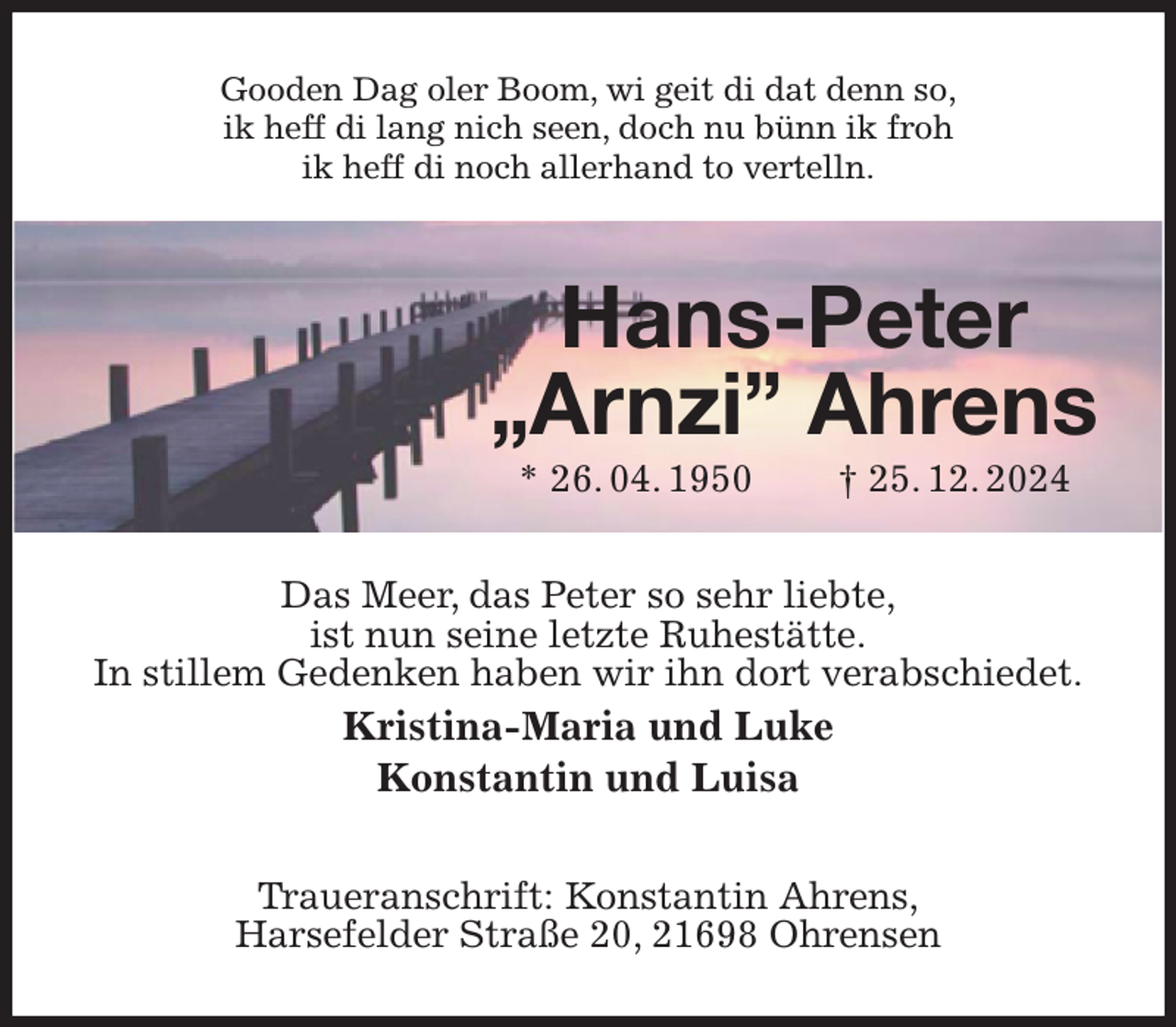 <p>Gooden Dag oler Boom, wi geit di dat denn so,<br />ik heff di lang nich seen, doch nu bünn ik froh<br />ik heff di noch allerhand to vertelln.<br />Hans-Peter<br />„Arnzi” Ahrens<br />* 26. 04. 1950 † 25. 12. 2024<br />Das Meer, das Peter so sehr liebte,<br />ist nun seine letzte Ruhestätte.<br />In stillem Gedenken haben wir ihn dort verabschiedet.<br />Kristina-Maria und Luke<br />Konstantin und Luisa<br />Traueranschrift: Konstantin Ahrens,<br />Harsefelder Straße 20, 21698 Ohrensen</p>