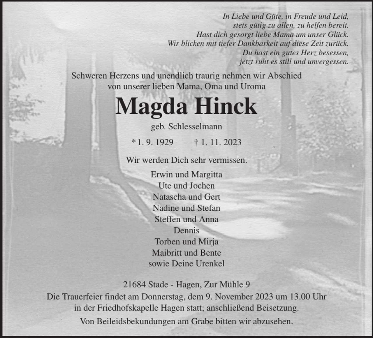 <p>In Liebe und Güte, in Freude und Leid,<br />stets gütig zu allen, zu helfen bereit.<br />Hast dich gesorgt liebe Mama um unser Glück.<br />Wir blicken mit tiefer Dankbarkeit auf diese Zeit zurück.<br />Du hast ein gutes Herz besessen,<br />jetzt ruht es still und unvergessen.<br />Schweren Herzens und unendlich traurig nehmen wir Abschied<br />von unserer lieben Mama, Oma und Uroma<br />Magda Hinck<br />geb. Schlesselmann</p><p>* 1. 9. 1929 † 1. 11. 2023</p><p>Wir werden Dich sehr vermissen.<br />Erwin und Margitta<br />Ute und Jochen<br />Natascha und Gert<br />Nadine und Stefan<br />Steffen und Anna<br />Dennis<br />Torben und Mirja<br />Maibritt und Bente<br />sowie Deine Urenkel</p><p>21684 Stade - Hagen, Zur Mühle 9</p><p>Die Trauerfeier findet am Donnerstag, dem 9. November 2023 um 13.00 Uhr<br />in der Friedhofskapelle Hagen statt; anschließend Beisetzung.</p><p>Von Beileidsbekundungen am Grabe bitten wir abzusehen.</p>