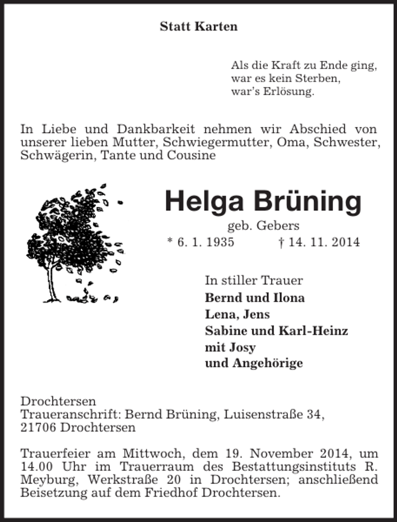 <p>Statt Karten<br />Als die Kraft zu Ende ging,<br />war es kein Sterben,<br />war’s Erlösung.<br />In Liebe und Dankbarkeit nehmen wir Abschied von<br />unserer lieben Mutter, Schwiegermutter, Oma, Schwester, Schwägerin, Tante und Cousine<br />Helga Brüning<br />geb. Gebers<br />* 6. 1. 1935 † 14. 11. 2014<br />In stiller Trauer<br />Bernd und Ilona<br />Lena, Jens<br />Sabine und Karl-Heinz<br />mit Josy<br />und Angehörige<br />Drochtersen<br />Traueranschrift: Bernd Brüning, Luisenstraße 34,<br />21706 Drochtersen</p><p>Trauerfeier am Mittwoch, dem 19. November 2014, um 14.00 Uhr im Trauerraum des Bestattungsinstituts R. Meyburg, Werkstraße 20 in Drochtersen; anschließend Beisetzung auf dem Friedhof Drochtersen.</p>
