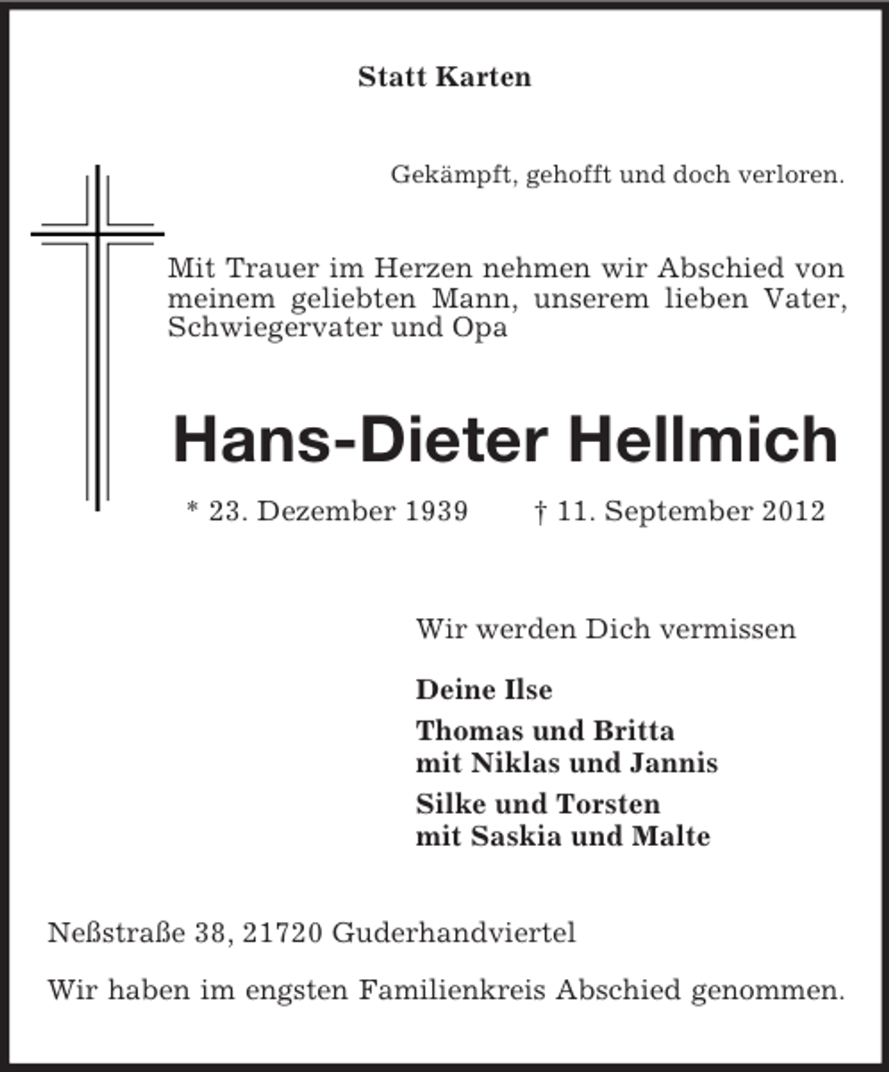 <p>Statt Karten</p><p>Gekämpft, gehofft und doch verloren.</p><p>Mit Trauer im Herzen nehmen wir Abschied von<br />meinem geliebten Mann, unserem lieben Vater,<br />Schwiegervater und Opa</p><p>Hans-Dieter Hellmich<br />* 23. Dezember 1939</p><p>† 11. September 2012</p><p>Wir werden Dich vermissen<br />Deine Ilse<br />Thomas und Britta<br />mit Niklas und Jannis<br />Silke und Torsten<br />mit Saskia und Malte</p><p>Neßstraße 38, 21720 Guderhandviertel<br />Wir haben im engsten Familienkreis Abschied genommen.</p>