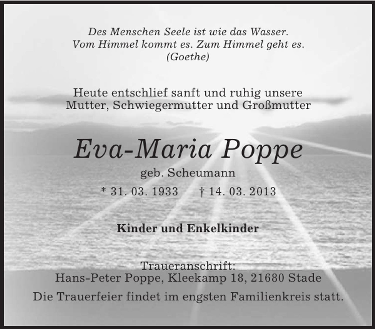 <p>Des Menschen Seele ist wie das Wasser.<br />Vom Himmel kommt es. Zum Himmel geht es.<br />(Goethe)</p><p>Heute entschlief sanft und ruhig unsere<br />Mutter, Schwiegermutter und Großmutter</p><p>Eva-Maria Poppe<br />geb. Scheumann<br />* 31. 03. 1933<br />† 14. 03. 2013<br />Kinder und Enkelkinder<br />Traueranschrift:<br />Hans-Peter Poppe, Kleekamp 18, 21680 Stade<br />Die Trauerfeier findet im engsten Familienkreis statt.</p>