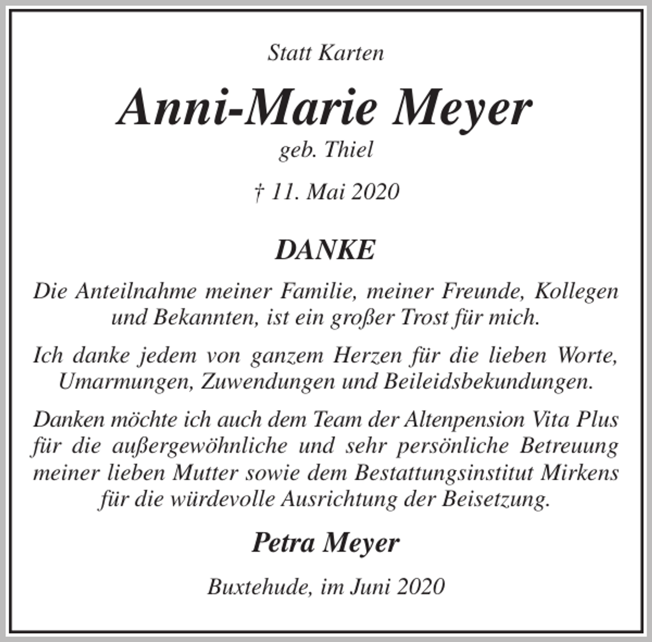 <p>Statt Karten<br />Anni-Marie Meyer<br />geb. Thiel<br />† 11. Mai 2020<br />DANKE<br />Die Anteilnahme meiner Familie, meiner Freunde, Kollegen und Bekannten, ist ein großer Trost für mich.<br />Ich danke jedem von ganzem Herzen für die lieben Worte, Umarmungen, Zuwendungen und Beileidsbekundungen.<br />Danken möchte ich auch dem Team der Altenpension Vita Plus für die außergewöhnliche und sehr persönliche Betreuung<br />meiner lieben Mutter sowie dem Bestattungsinstitut Mirkens für die würdevolle Ausrichtung der Beisetzung.<br />Petra Meyer<br />Buxtehude, im Juni 2020</p>