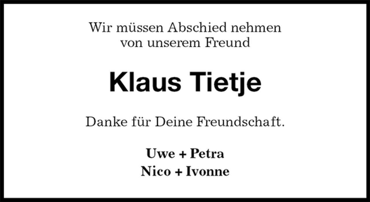 <p>Wir müssen Abschied nehmen<br />von unserem Freund<br />Klaus Tietje<br />Danke für Deine Freundschaft.<br />Uwe + Petra<br />Nico + Ivonne</p>
