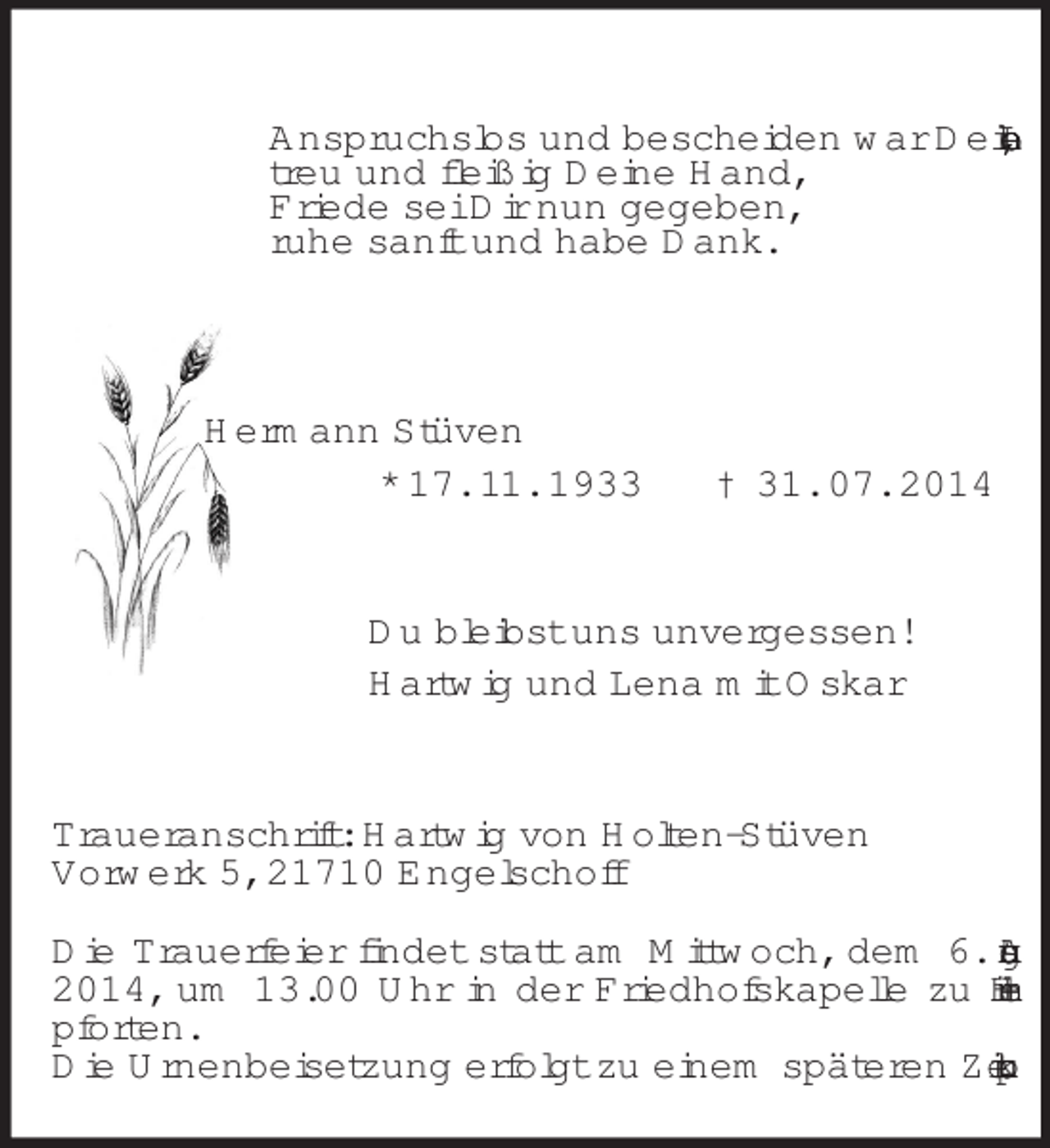 <p>Anspruchslos und bescheiden war Dein Leben,<br />treu und fleißig Deine Hand,<br />Friede sei Dir nun gegeben,<br />ruhe sanft und habe Dank.<br />Hermann Stüven<br />* 17. 11. 1933 † 31. 07. 2014<br />Du bleibst uns unvergessen!<br />Hartwig und Lena mit Oskar<br />Traueranschrift: Hartwig von Holten-Stüven<br />Vorwerk 5, 21710 Engelschoff</p><p>Die Trauerfeier findet statt am Mittwoch, dem 6. August 2014, um 13.00 Uhr in der Friedhofskapelle zu Himmelpforten.<br />Die Urnenbeisetzung erfolgt zu einem späteren Zeitpunkt.</p>