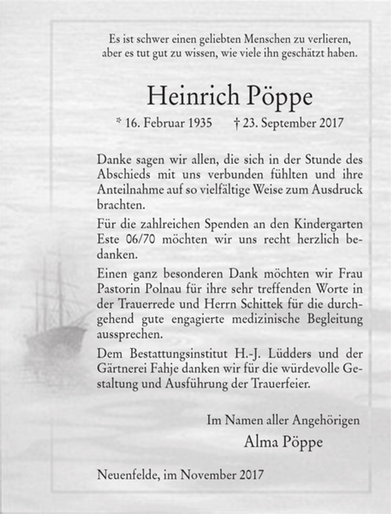 <p>Es ist schwer einen geliebten Menschen zu verlieren,</p><p>aber es tut gut zu wissen, wie viele ihn geschätzt haben.</p><p>Heinrich Pöppe</p><p>* 16. Februar 1935 † 23. September 2017</p><p>Danke sagen wir allen, die sich in der Stunde des Abschieds mit uns<br />verbunden fühlten und ihre Anteilnahme auf so vielfältige Weise zum Ausdruck brachten.</p><p>Für die zahlreichen Spenden an den Kindergarten Este 06/70 möchten wir uns recht herzlich bedanken.</p><p>Einen ganz besonderen Dank möchten wir Frau Pastorin Polnau für die sehr treffenden Worte in der Trauerrede und Herrn Schittek für die durchgehend gute engagierte medizinische Begleitung aussprechen.</p><p>Dem Bestattungsinstitut H.-J. Lüdders und der Gärtnerei Fahje danken wir für die würdevolle Gestaltung und Ausführung der Trauerfeier.</p><p>Im Namen aller Angehörigen</p><p>Alma Pöppe</p><p>Neuenfelde, im November 2017</p>