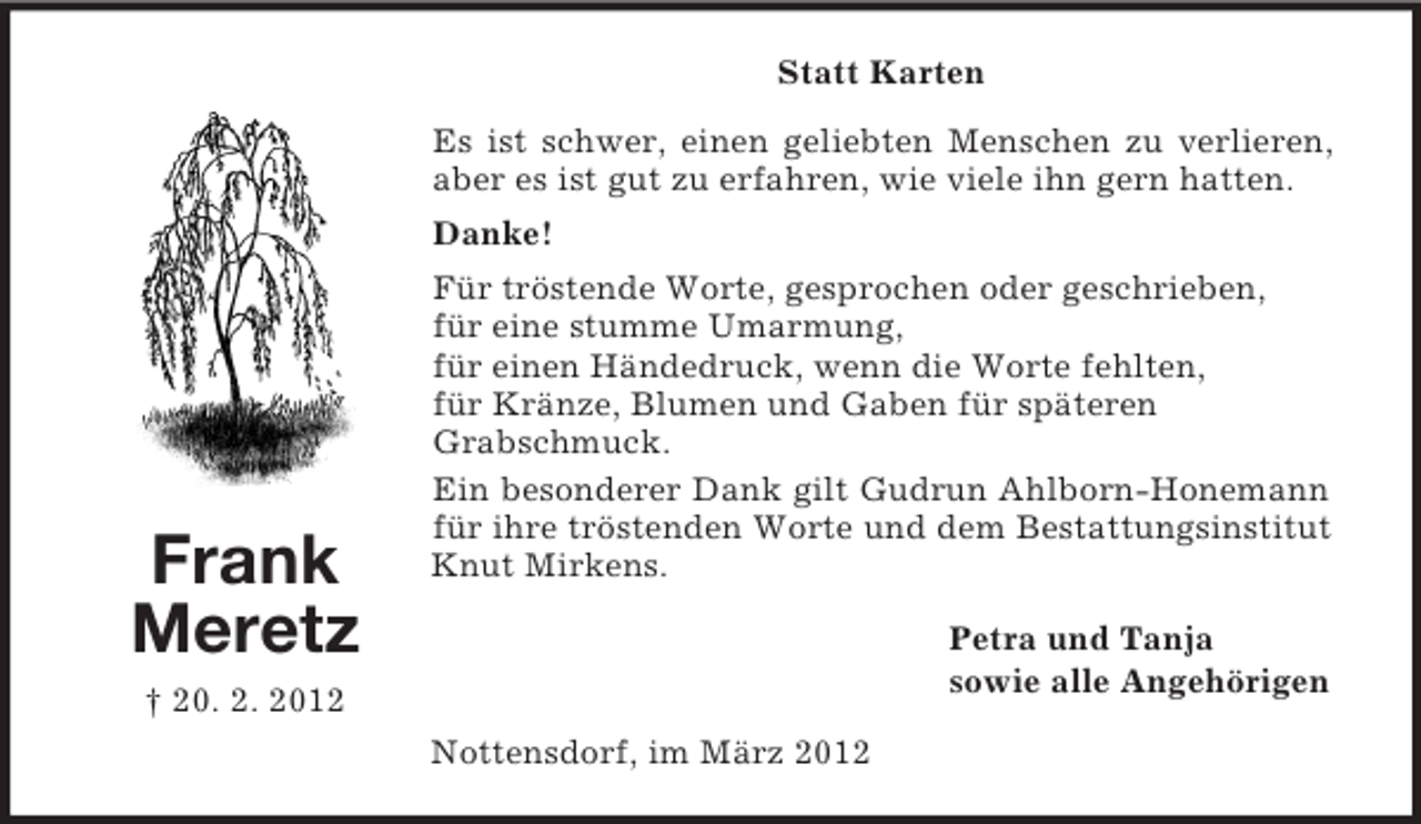 <p>Statt Karten<br />Es ist schwer, einen geliebten Menschen zu verlieren,<br />aber es ist gut zu erfahren, wie viele ihn gern hatten.<br />Danke!</p><p>Frank<br />Meretz</p><p>Für tröstende Worte, gesprochen oder geschrieben,<br />für eine stumme Umarmung,<br />für einen Händedruck, wenn die Worte fehlten,<br />für Kränze, Blumen und Gaben für späteren<br />Grabschmuck.<br />Ein besonderer Dank gilt Gudrun Ahlborn-Honemann<br />für ihre tröstenden Worte und dem Bestattungsinstitut<br />Knut Mirkens.<br />Petra und Tanja<br />sowie alle Angehörigen</p><p>† 20. 2. 2012<br />Nottensdorf, im März 2012</p>