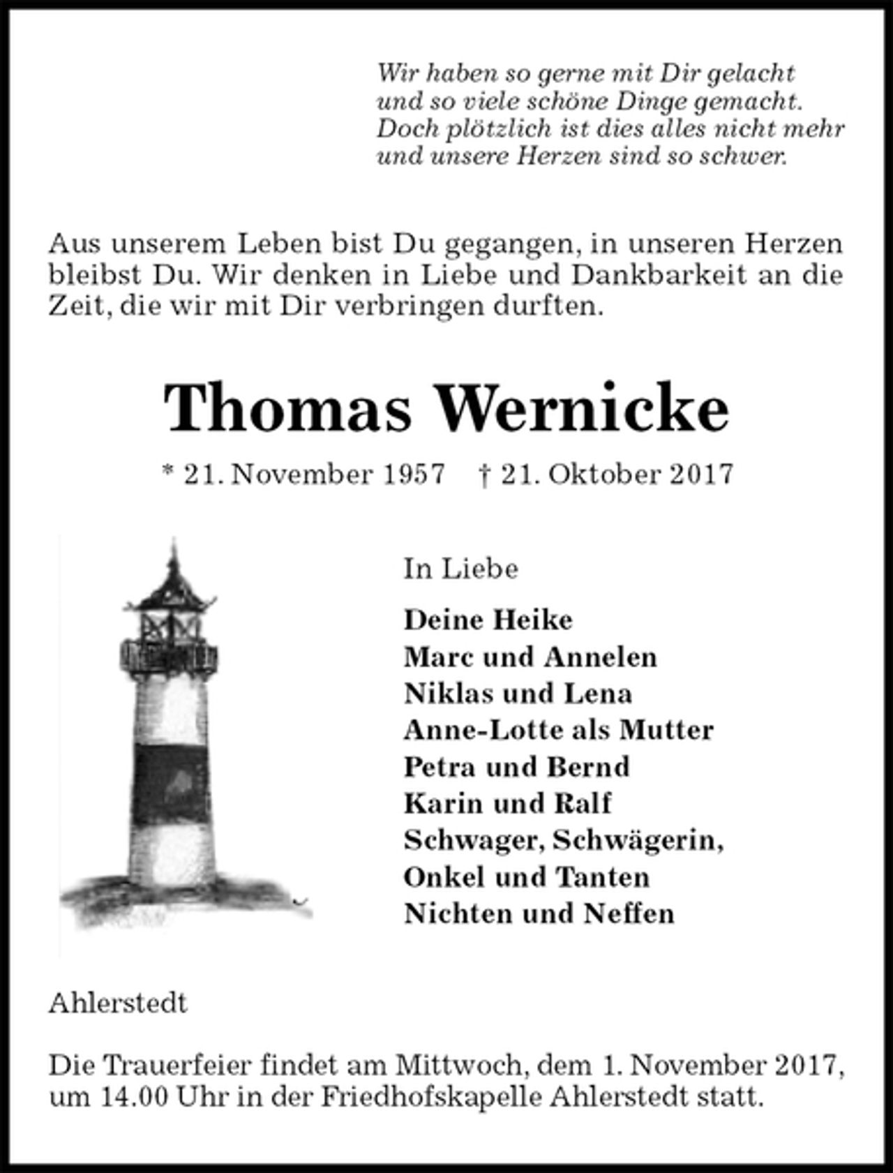 <p>Wir haben so gerne mit Dir gelacht<br />und so viele schöne Dinge gemacht.<br />Doch plötzlich ist dies alles nicht mehr<br />und unsere Herzen sind so schwer.<br />Aus unserem Leben bist Du gegangen, in unseren Herzen bleibst Du. Wir denken in Liebe und Dankbarkeit an die Zeit, die wir mit Dir verbringen durften.<br />Thomas Wernicke<br />* 21. November 1957 † 21. Oktober 2017<br />In Liebe<br />Deine Heike<br />Marc und Annelen<br />Niklas und Lena<br />Anne-Lotte als Mutter<br />Petra und Bernd<br />Karin und Ralf<br />Schwager, Schwägerin,<br />Onkel und Tanten<br />Nichten und Neffen<br />Ahlerstedt</p><p>Die Trauerfeier findet am Mittwoch, dem 1. November 2017, um 14.00 Uhr in der Friedhofskapelle Ahlerstedt statt.</p>