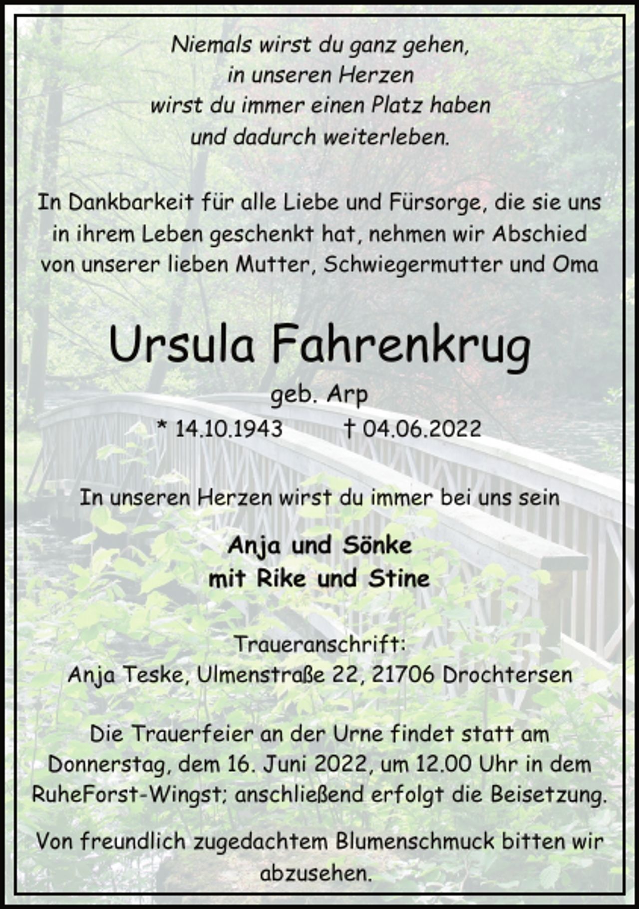 <p>Niemals wirst du ganz gehen,<br />in unseren Herzen<br />wirst du immer einen Platz haben<br />und dadurch weiterleben.<br />In Dankbarkeit für alle Liebe und Fürsorge, die sie uns<br />in ihrem Leben geschenkt hat, nehmen wir Abschied<br />von unserer lieben Mutter, Schwiegermutter und Oma<br />Ursula Fahrenkrug<br />geb. Arp<br />* 14.10.1943 † 04.06.2022<br />In unseren Herzen wirst du immer bei uns sein<br />Anja und Sönke<br />mit Rike und Stine</p>
<p>Traueranschrift:<br />Anja Teske, Ulmenstraße 22, 21706 Drochtersen<br />Die Trauerfeier an der Urne findet statt am<br />Donnerstag, dem 16. Juni 2022, um 12.00 Uhr in dem<br />RuheForst-Wingst; anschließend erfolgt die Beisetzung.<br />Von freundlich zugedachtem Blumenschmuck bitten wir<br />abzusehen.</p>