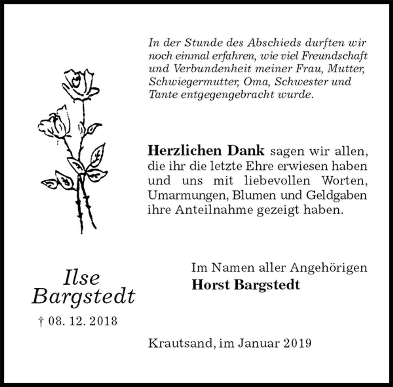 <p>In der Stunde des Abschieds durften wir<br />noch einmal erfahren, wie viel Freundschaft und Verbundenheit meiner Frau, Mutter, Schwiegermutter, Oma, Schwester und Tante entgegengebracht wurde.<br />Herzlichen Dank sagen wir allen, die ihr die letzte Ehre erwiesen haben und uns mit liebevollen Worten, Umarmungen, Blumen und Geldgaben ihre Anteilnahme gezeigt haben.<br />Im Namen aller Angehörigen<br />Horst Bargstedt<br />Krautsand, im Januar 2019</p><p>Ilse<br />Bargstedt<br />† 08. 12. 2018</p>