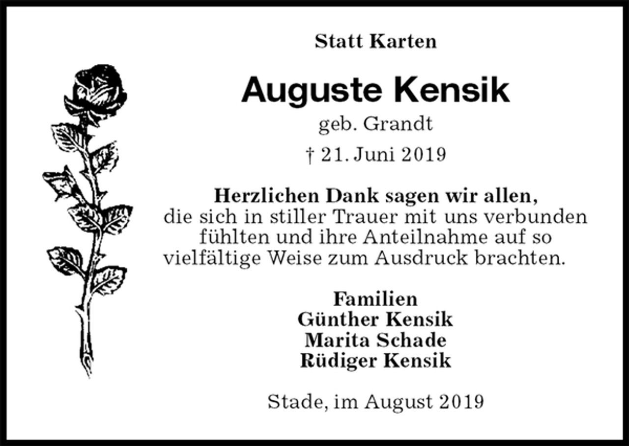 <p>Statt Karten<br />Auguste Kensik<br />geb. Grandt<br />† 21. Juni 2019<br />Herzlichen Dank sagen wir allen,<br />die sich in stiller Trauer mit uns verbunden fühlten und ihre Anteilnahme auf so<br />vielfältige Weise zum Ausdruck brachten.<br />Familien<br />Günther Kensik<br />Marita Schade<br />Rüdiger Kensik<br />Stade, im August 2019</p>