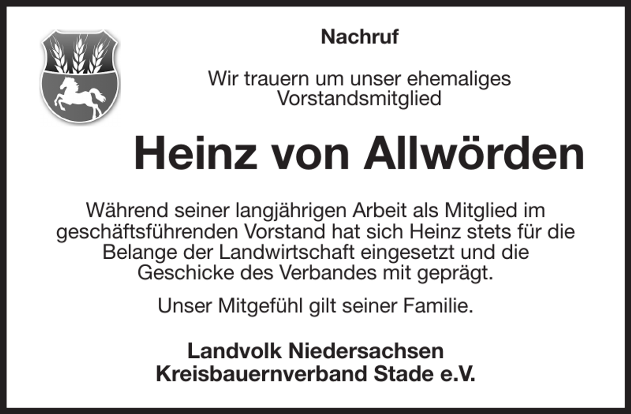 <p>Nachruf</p><p>Wir trauern um unser ehemaliges<br />Vorstandsmitglied<br />Heinz von Allwörden<br />Während seiner langjährigen Arbeit als Mitglied im<br />geschäftsführenden Vorstand hat sich Heinz stets für die Belange der Landwirtschaft eingesetzt und die<br />Geschicke des Verbandes mit geprägt.<br />Unser Mitgefühl gilt seiner Familie.<br />Landvolk Niedersachsen<br />Kreisbauernverband Stade e.V.</p>