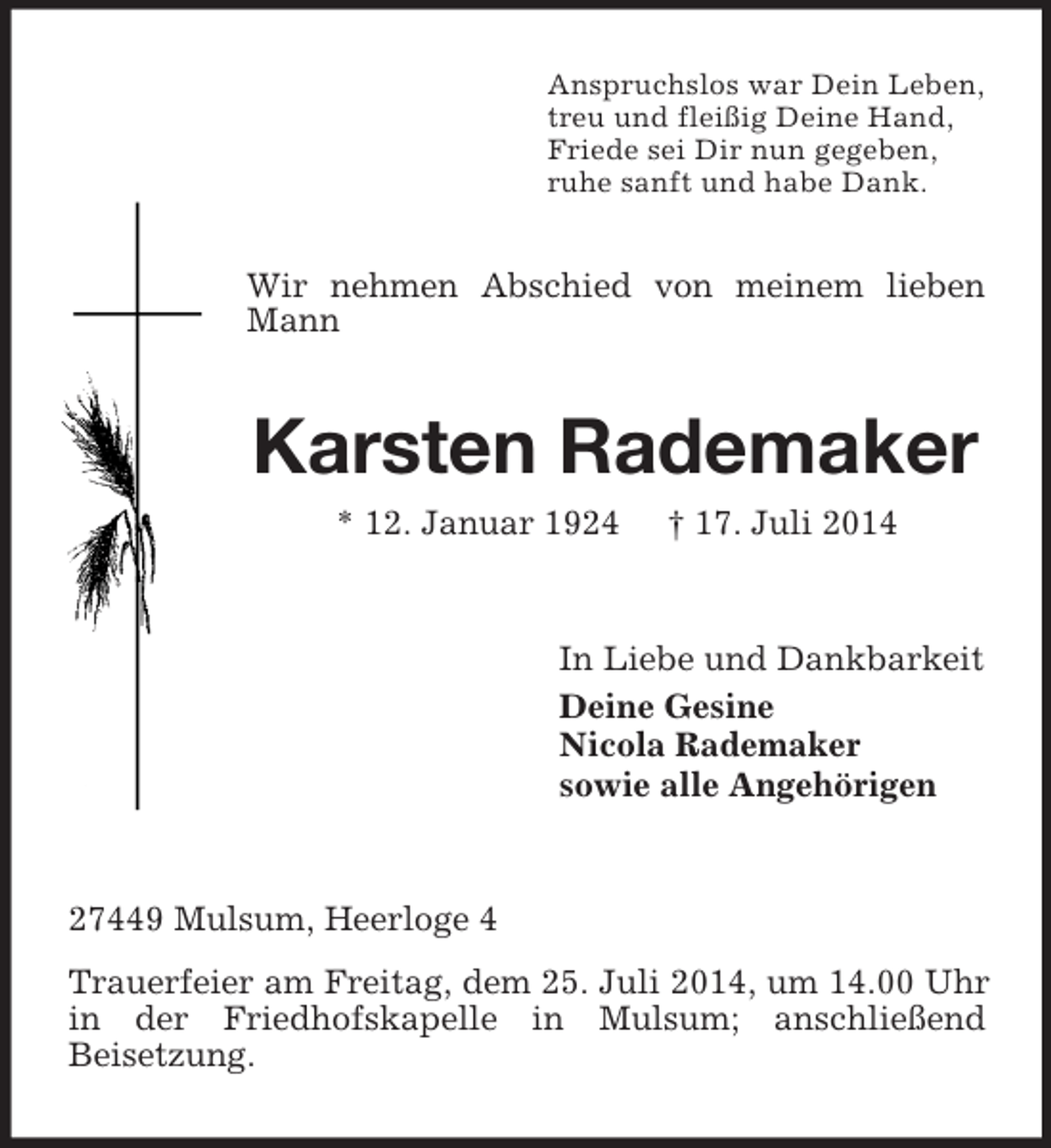 <p>Anspruchslos war Dein Leben,<br />treu und fleißig Deine Hand,<br />Friede sei Dir nun gegeben,<br />ruhe sanft und habe Dank.<br />Wir nehmen Abschied von meinem lieben Mann<br />Karsten Rademaker<br />* 12. Januar 1924 † 17. Juli 2014<br />In Liebe und Dankbarkeit<br />Deine Gesine<br />Nicola Rademaker<br />sowie alle Angehörigen<br />27449 Mulsum, Heerloge 4<br />Trauerfeier am Freitag, dem 25. Juli 2014, um 14.00 Uhr in der Friedhofskapelle in Mulsum; anschließend<br />Beisetzung.</p>