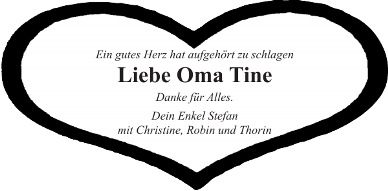 <p>Ein gutes Herz hat aufgehört zu schlagen<br />Liebe Oma Tine<br />Danke für Alles.<br />Dein Enkel Stefan<br />mit Christine, Robin und Thorin</p>