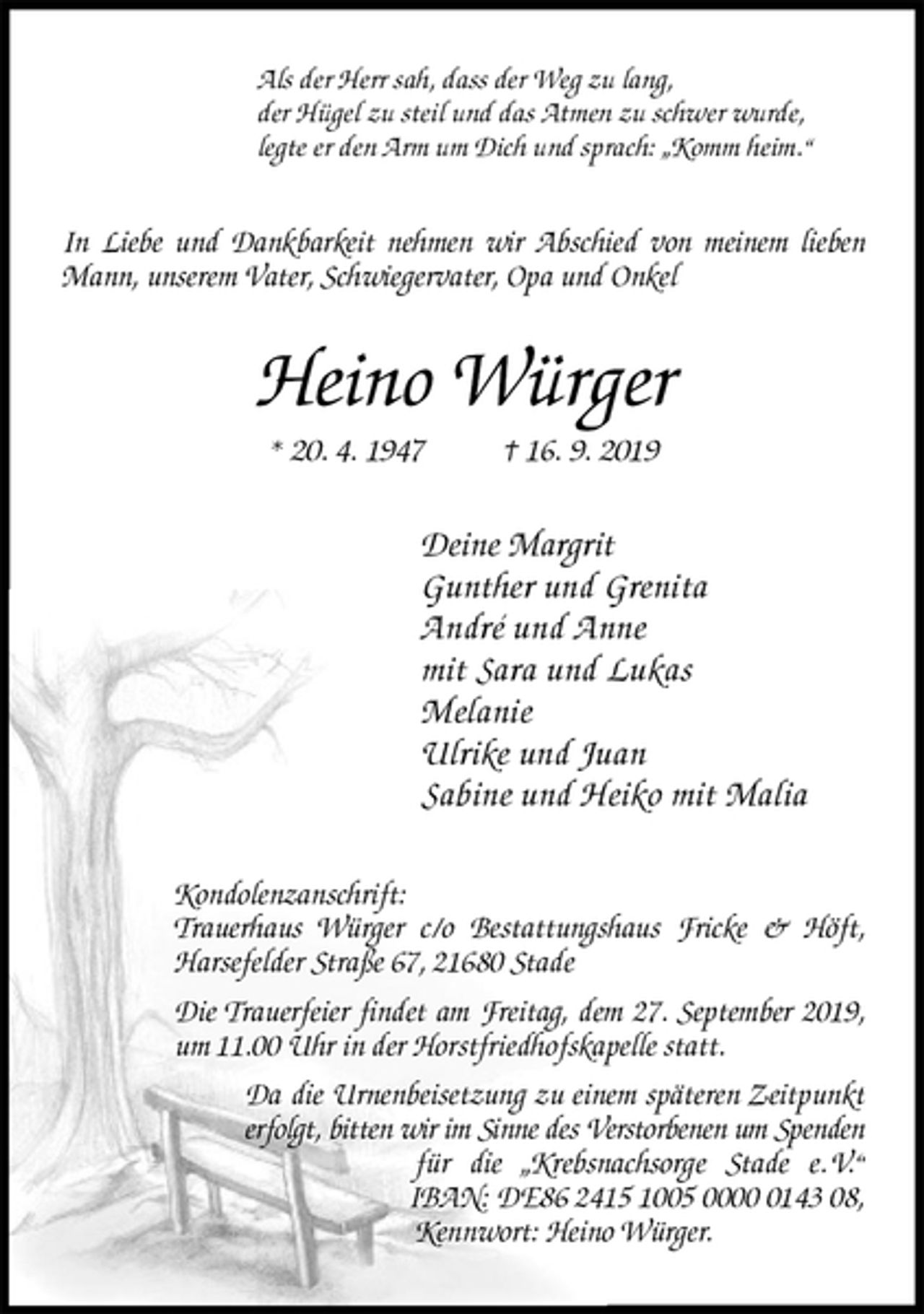 <p>Als der Herr sah, dass der Weg zu lang,<br />der Hügel zu steil und das Atmen zu schwer wurde,<br />legte er den Arm um Dich und sprach: „Komm heim.“<br />In Liebe und Dankbarkeit nehmen wir Abschied von meinem lieben Mann, unserem Vater, Schwiegervater, Opa und Onkel<br />Heino Würger<br />* 20. 4. 1947 † 16. 9. 2019<br />Deine Margrit<br />Gunther und Grenita<br />André und Anne<br />mit Sara und Lukas<br />Melanie<br />Ulrike und Juan<br />Sabine und Heiko mit Malia<br />Kondolenzanschrift:<br />Trauerhaus Würger c/o Bestattungshaus Fricke &amp; Höft,<br />Harsefelder Straße 67, 21680 Stade<br />Die Trauerfeier findet am Freitag, dem 27. September 2019, um 11.00 Uhr in der Horstfriedhofskapelle statt.<br />Da die Urnenbeisetzung zu einem späteren Zeitpunkt<br />erfolgt, bitten wir im Sinne des Verstorbenen um Spenden für die „Krebsnachsorge Stade e. V.“ IBAN: DE86 2415 1005 0000 0143 08,<br />Kennwort: Heino Würger.</p>