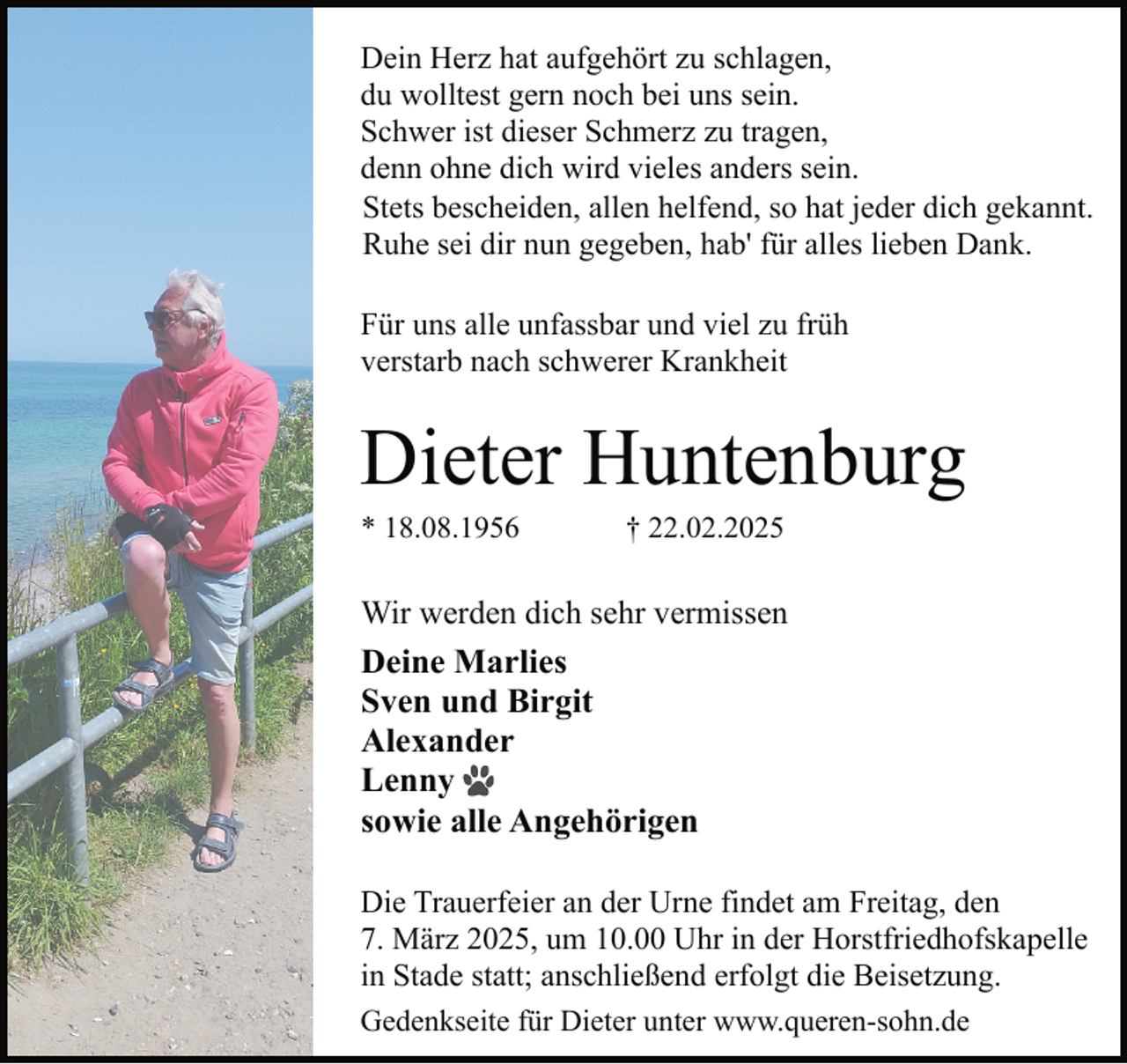 <p>Dein Herz hat aufgehört zu schlagen,<br />du wolltest gern noch bei uns sein.<br />Schwer ist dieser Schmerz zu tragen,<br />denn ohne dich wird vieles anders sein.<br />Stets bescheiden, allen helfend, so hat jeder dich gekannt.<br />Ruhe sei dir nun gegeben, hab' für alles lieben Dank.<br />Für uns alle unfassbar und viel zu früh<br />verstarb nach schwerer Krankheit</p><p>Dieter Huntenburg<br />* 18.08.1956</p><p>† 22.02.2025</p><p>Wir werden dich sehr vermissen<br />Deine Marlies<br />Sven und Birgit<br />Alexander<br />Lenny<br />sowie alle Angehörigen<br />Die Trauerfeier an der Urne findet am Freitag, den<br />7. März 2025, um 10.00 Uhr in der Horstfriedhofskapelle<br />in Stade statt; anschließend erfolgt die Beisetzung.<br />Gedenkseite für Dieter unter www.queren-sohn.de</p>