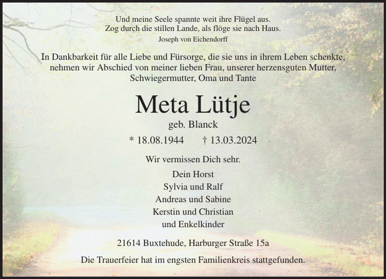 <p>Und meine Seele spannte weit ihre Flügel aus.<br />Zog durch die stillen Lande, als flöge sie nach Haus.<br />Joseph von Eichendorff<br />In Dankbarkeit für alle Liebe und Fürsorge, die sie uns in ihrem Leben schenkte,<br />nehmen wir Abschied von meiner lieben Frau, unserer herzensguten Mutter,<br />Schwiegermutter, Oma und Tante<br />Meta Lütje<br />geb. Blanck<br />* 18.08.1944 † 13.03.2024<br />Wir vermissen Dich sehr.<br />Dein Horst<br />Sylvia und Ralf<br />Andreas und Sabine<br />Kerstin und Christian<br />und Enkelkinder<br />21614 Buxtehude, Harburger Straße 15a<br />Die Trauerfeier hat im engsten Familienkreis stattgefunden.</p>
