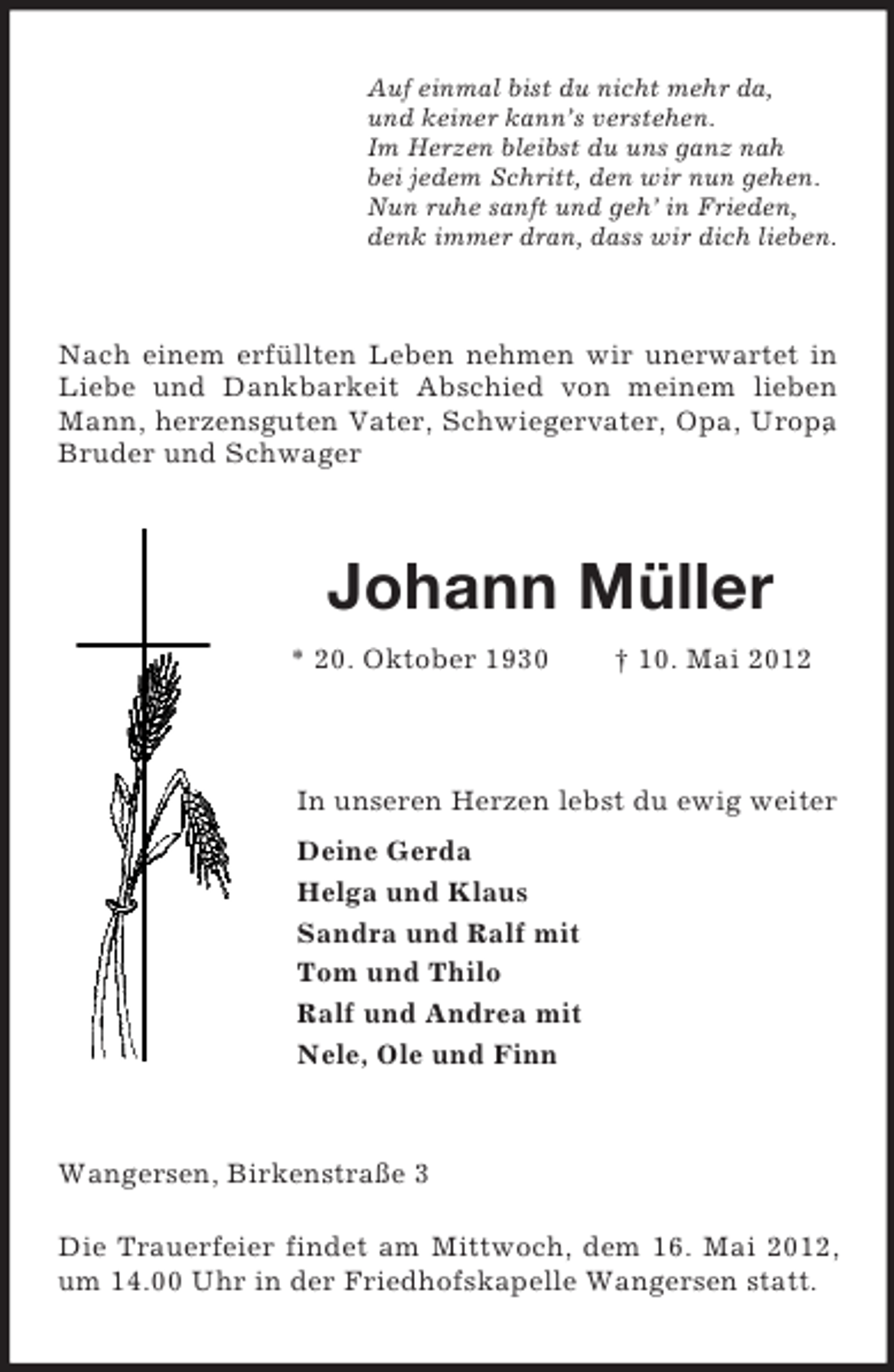 <p>Auf einmal bist du nicht mehr da,<br />und keiner kann’s verstehen.<br />Im Herzen bleibst du uns ganz nah<br />bei jedem Schritt, den wir nun gehen.<br />Nun ruhe sanft und geh’ in Frieden,<br />denk immer dran, dass wir dich lieben.</p><p>Nach einem erfüllten Leben nehmen wir unerwartet in<br />Liebe und Dankbarkeit Abschied von meinem lieben<br />Mann, herzensguten Vater, Schwiegervater, Opa, Uropa<br />,<br />Bruder und Schwager</p><p>Johann Müller<br />* 20. Oktober 1930</p><p>† 10. Mai 2012</p><p>In unseren Herzen lebst du ewig weiter<br />Deine Gerda<br />Helga und Klaus<br />Sandra und Ralf mit<br />Tom und Thilo<br />Ralf und Andrea mit<br />Nele, Ole und Finn</p><p>Wangersen, Birkenstraße 3<br />Die Trauerfeier findet am Mittwoch, dem 16. Mai 2012,<br />um 14.00 Uhr in der Friedhofskapelle Wangersen statt.</p>