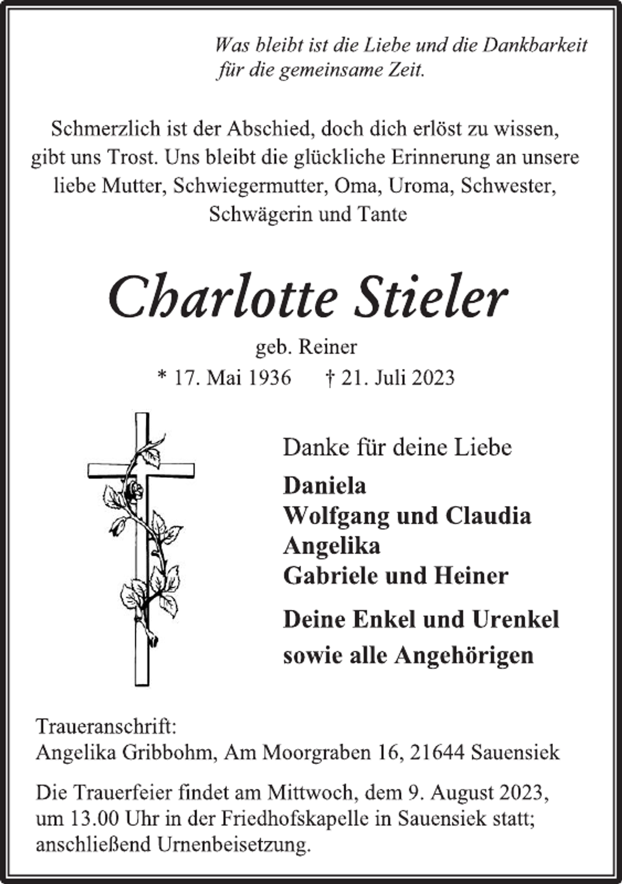 <p>Was bleibt ist die Liebe und die Dankbarkeit<br />für die gemeinsame Zeit.<br />Schmerzlich ist der Abschied, doch dich erlöst zu wissen,<br />gibt uns Trost. Uns bleibt die glückliche Erinnerung an unsere<br />liebe Mutter, Schwiegermutter, Oma, Uroma, Schwester,<br />Schwägerin und Tante<br />Charlotte Stieler<br />geb. Reiner<br />* 17. Mai 1936 † 21. Juli 2023<br />Danke für deine Liebe<br />Daniela<br />Wolfgang und Claudia<br />Angelika<br />Gabriele und Heiner<br />Deine Enkel und Urenkel<br />sowie alle Angehörigen<br />Traueranschrift:<br />Angelika Gribbohm, Am Moorgraben 16, 21644 Sauensiek<br />Die Trauerfeier findet am Mittwoch, dem 9. August 2023,<br />um 13.00 Uhr in der Friedhofskapelle in Sauensiek statt;<br />anschließend Urnenbeisetzung.</p>