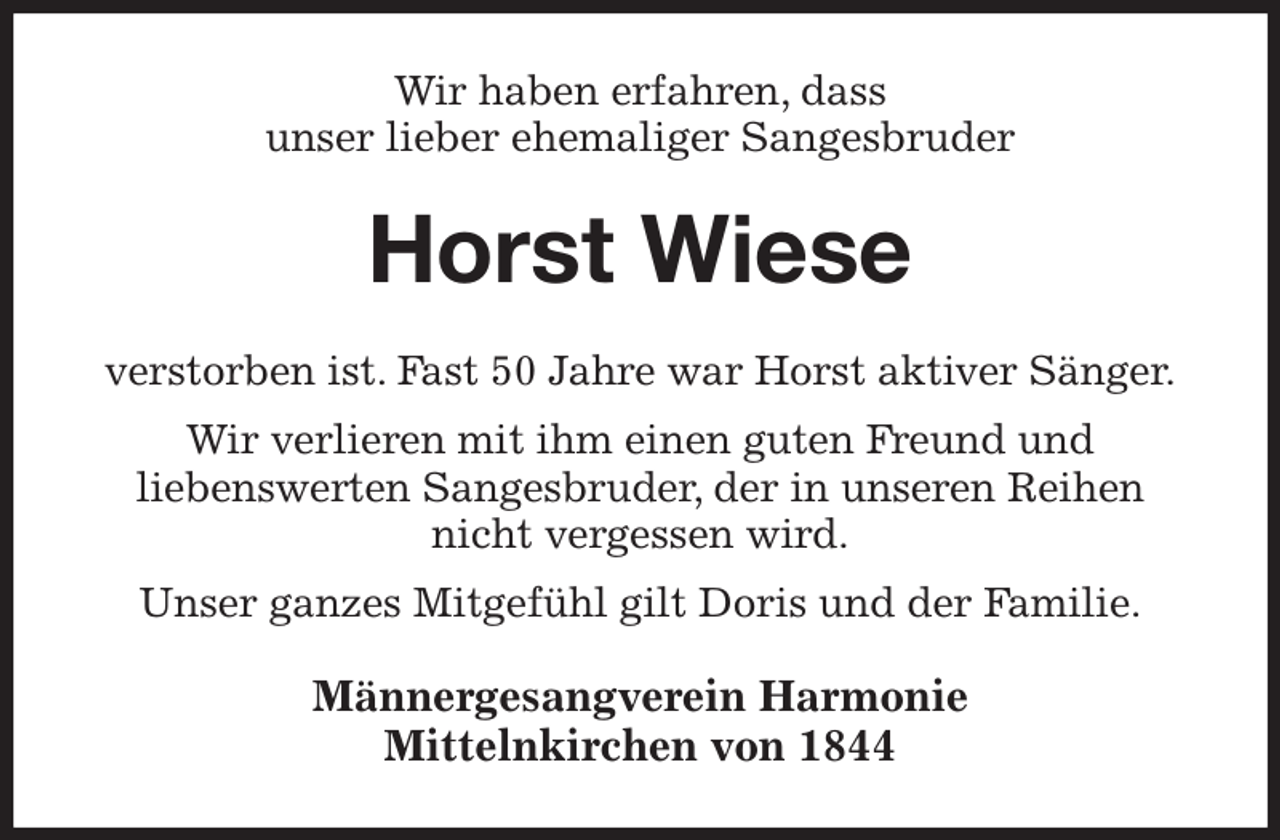 <p>Wir haben erfahren, dass<br />unser lieber ehemaliger Sangesbruder<br />Horst Wiese<br />verstorben ist. Fast 50 Jahre war Horst aktiver Sänger.<br />Wir verlieren mit ihm einen guten Freund und<br />liebenswerten Sangesbruder, der in unseren Reihen nicht vergessen wird.<br />Unser ganzes Mitgefühl gilt Doris und der Familie.<br />Männergesangverein Harmonie<br />Mittelnkirchen von 1844</p>
