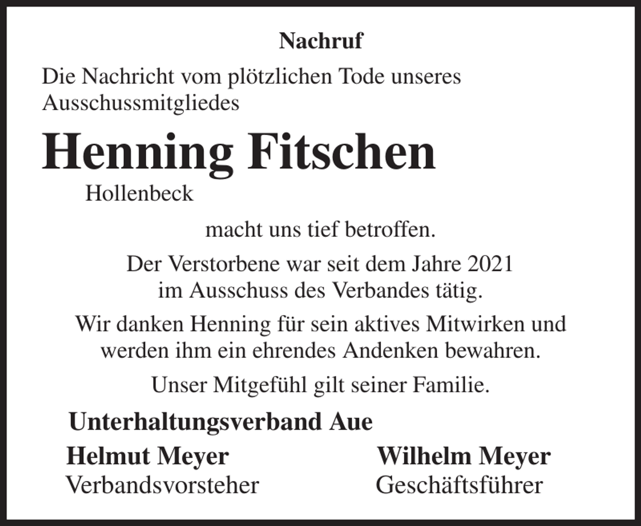 <p>Nachruf<br />Die Nachricht vom plötzlichen Tode unseres<br />Ausschussmitgliedes<br />Henning Fitschen<br />Hollenbeck<br />macht uns tief betroffen.<br />Der Verstorbene war seit dem Jahre 2021<br />im Ausschuss des Verbandes tätig.<br />Wir danken Henning für sein aktives Mitwirken und<br />werden ihm ein ehrendes Andenken bewahren.<br />Unser Mitgefühl gilt seiner Familie.<br />Unterhaltungsverband Aue<br />Helmut Meyer Wilhelm Meyer<br />Verbandsvorsteher Geschäftsführer</p>