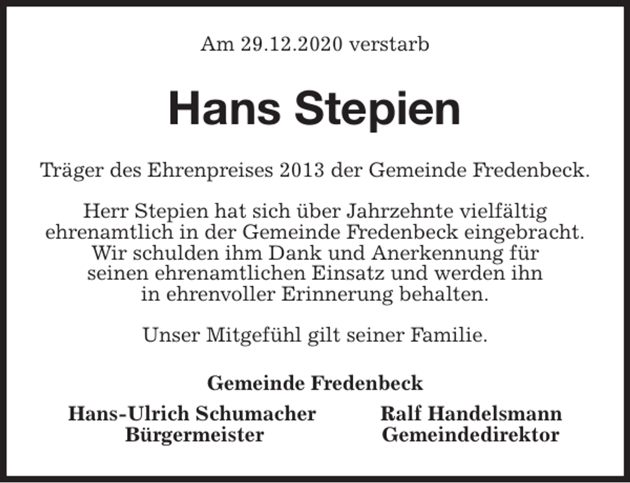 <p>Am 29.12.2020 verstarb<br />Hans Stepien<br />Träger des Ehrenpreises 2013 der Gemeinde Fredenbeck.</p>
<p>Herr Stepien hat sich über Jahrzehnte vielfältig<br />ehrenamtlich in der Gemeinde Fredenbeck eingebracht.<br />Wir schulden ihm Dank und Anerkennung für<br />seinen ehrenamtlichen Einsatz und werden ihn<br />in ehrenvoller Erinnerung behalten.</p>
<p>Unser Mitgefühl gilt seiner Familie.<br />Gemeinde Fredenbeck<br />Hans-Ulrich Schumacher Ralf Handelsmann<br />Bürgermeister Gemeindedirektor</p>