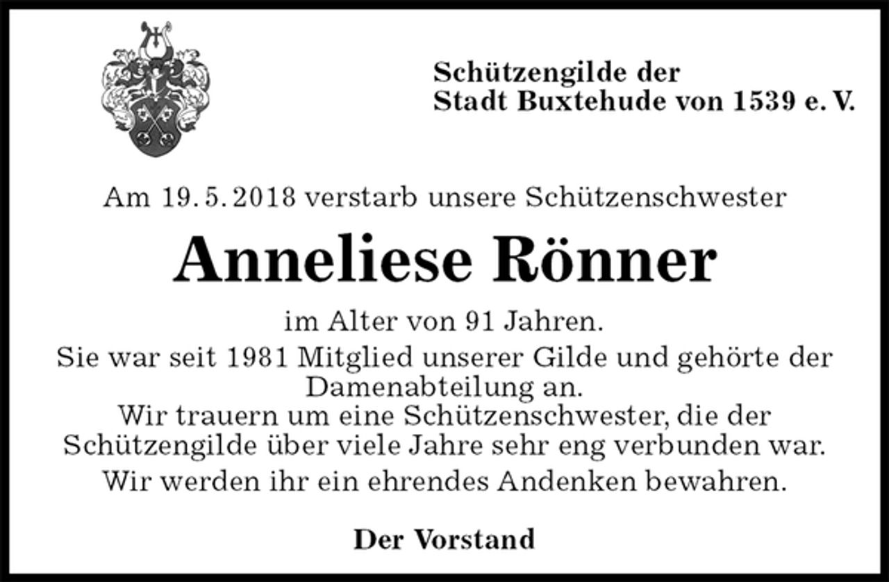 <p>Schützengilde der<br />Stadt Buxtehude von 1539 e. V.</p><p>Am 19. 5. 2018 verstarb unsere Schützenschwester<br />Anneliese Rönner<br />im Alter von 91 Jahren.<br />Sie war seit 1981 Mitglied unserer Gilde und gehörte der<br />Damenabteilung an.<br />Wir trauern um eine Schützenschwester, die der<br />Schützengilde über viele Jahre sehr eng verbunden war.<br />Wir werden ihr ein ehrendes Andenken bewahren.<br />Der Vorstand</p>