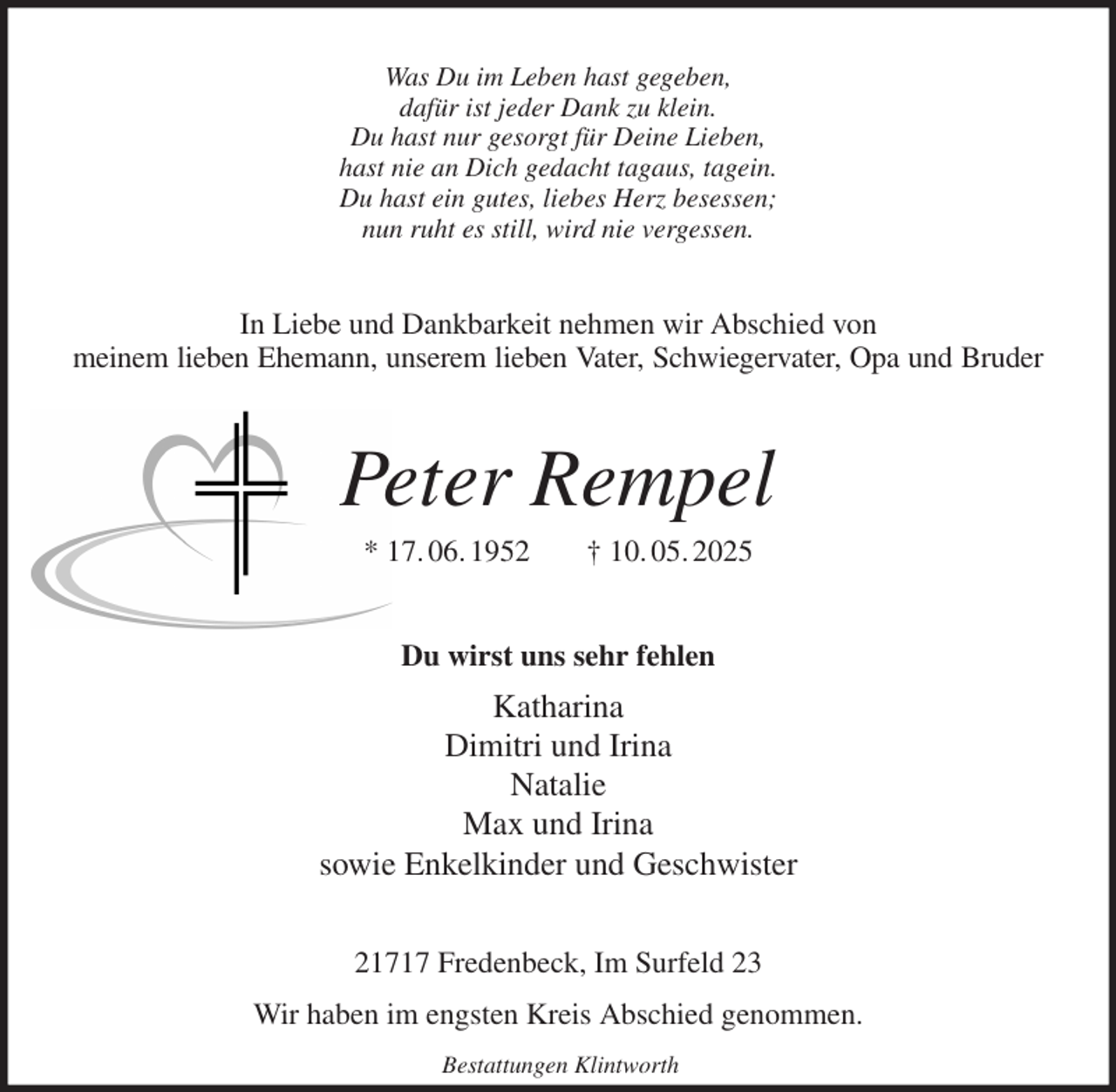 <p>Was Du im Leben hast gegeben,<br />dafür ist jeder Dank zu klein.<br />Du hast nur gesorgt für Deine Lieben,<br />hast nie an Dich gedacht tagaus, tagein.<br />Du hast ein gutes, liebes Herz besessen;<br />nun ruht es still, wird nie vergessen.<br />In Liebe und Dankbarkeit nehmen wir Abschied von<br />meinem lieben Ehemann, unserem lieben Vater, Schwiegervater, Opa und Bruder<br />Peter Rempel<br />* 17. 06. 1952 † 10. 05. 2025<br />Du wirst uns sehr fehlen<br />Katharina<br />Dimitri und Irina<br />Natalie<br />Max und Irina<br />sowie Enkelkinder und Geschwister<br />21717 Fredenbeck, Im Surfeld 23<br />Wir haben im engsten Kreis Abschied genommen.<br />Bestattungen Klintworth</p>