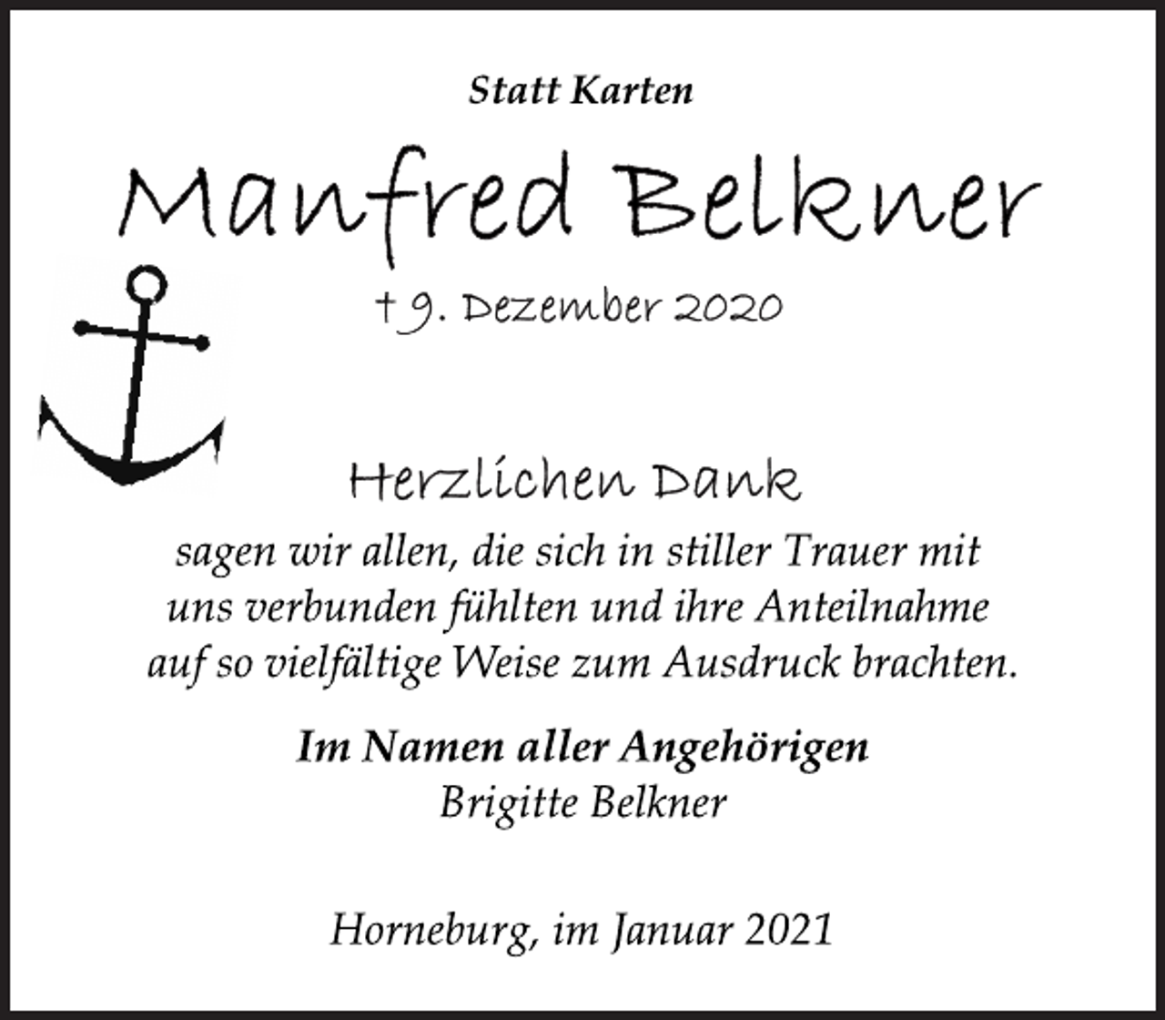 <p>Statt Karten<br />Manfred Belkner<br />+ 09. Dezember 2020<br />Herzlichen Dank<br />sagen wir allen, die sich in stiller Trauer mit<br />uns verbunden fühlten und ihre Anteilnahme<br />auf so vielfältige Weise zum Ausdruck brachten.<br />Im Namen aller Angehörigen<br />Brigitte Belkner<br />Horneburg, im Januar 2021</p>