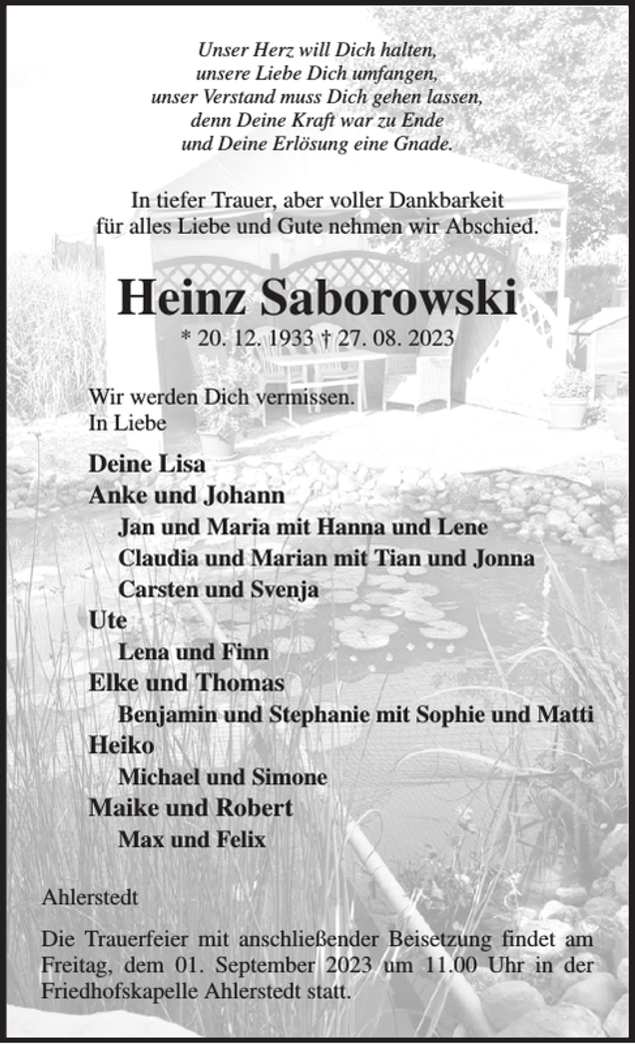 <p>Unser Herz will Dich halten,<br />unsere Liebe Dich umfangen,<br />unser Verstand muss Dich gehen lassen,<br />denn Deine Kraft war zu Ende<br />und Deine Erlösung eine Gnade.<br />In tiefer Trauer, aber voller Dankbarkeit<br />für alles Liebe und Gute nehmen wir Abschied.<br />Heinz Saborowski<br />* 20. 12. 1933 † 27. 08. 2023<br />Wir werden Dich vermissen.<br />In Liebe<br />Deine Lisa<br />Anke und Johann<br />Jan und Maria mit Hanna und Lene<br />Claudia und Marian mit Tian und Jonna<br />Carsten und Svenja<br />Ute<br />Lena und Finn<br />Elke und Thomas<br />Benjamin und Stephanie mit Sophie und Matti<br />Heiko<br />Michael und Simone<br />Maike und Robert<br />Max und Felix<br />Ahlerstedt<br />Die Trauerfeier mit anschließender Beisetzung findet am Freitag, dem 01. September 2023 um 11.00 Uhr in der Friedhofskapelle Ahlerstedt statt.</p>