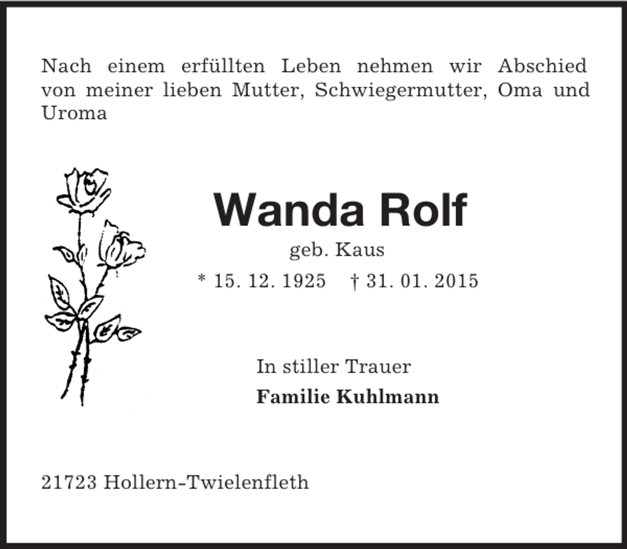 <p>Nach einem erfüllten Leben nehmen wir Abschied<br />von meiner lieben Mutter, Schwiegermutter, Oma und Uroma<br />Wanda Rolf<br />geb. Kaus<br />* 15. 12. 1925 † 31. 01. 2015<br />In stiller Trauer<br />Familie Kuhlmann<br />21723 Hollern-Twielenfleth</p>