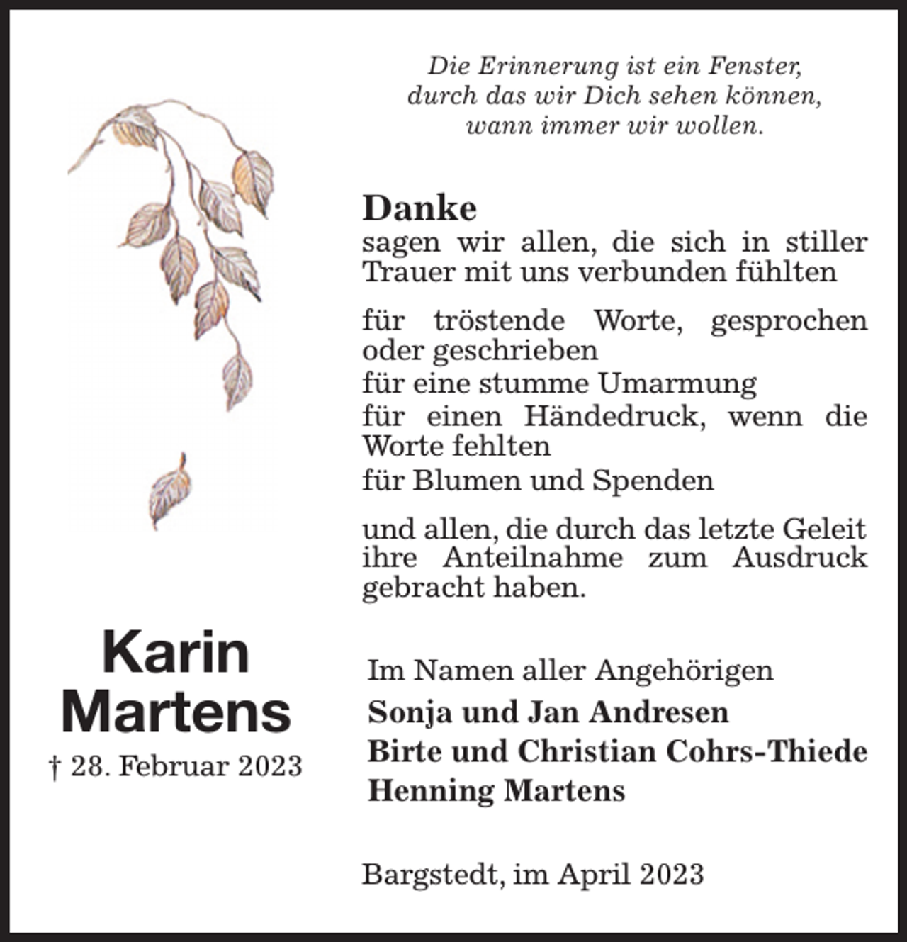 <p>Die Erinnerung ist ein Fenster,<br />durch das wir Dich sehen können,<br />wann immer wir wollen.<br />Danke<br />sagen wir allen, die sich in stiller Trauer mit uns verbunden fühlten<br />für tröstende Worte, gesprochen oder geschrieben<br />für eine stumme Umarmung<br />für einen Händedruck, wenn die Worte fehlten<br />für Blumen und Spenden<br />und allen, die durch das letzte Geleit<br />ihre Anteilnahme zum Ausdruck gebracht haben.<br />Im Namen aller Angehörigen<br />Sonja und Jan Andresen<br />Birte und Christian Cohrs-Thiede<br />Henning Martens<br />Bargstedt, im April 2023<br />Karin<br />Martens<br />† 28. Februar 2023</p>